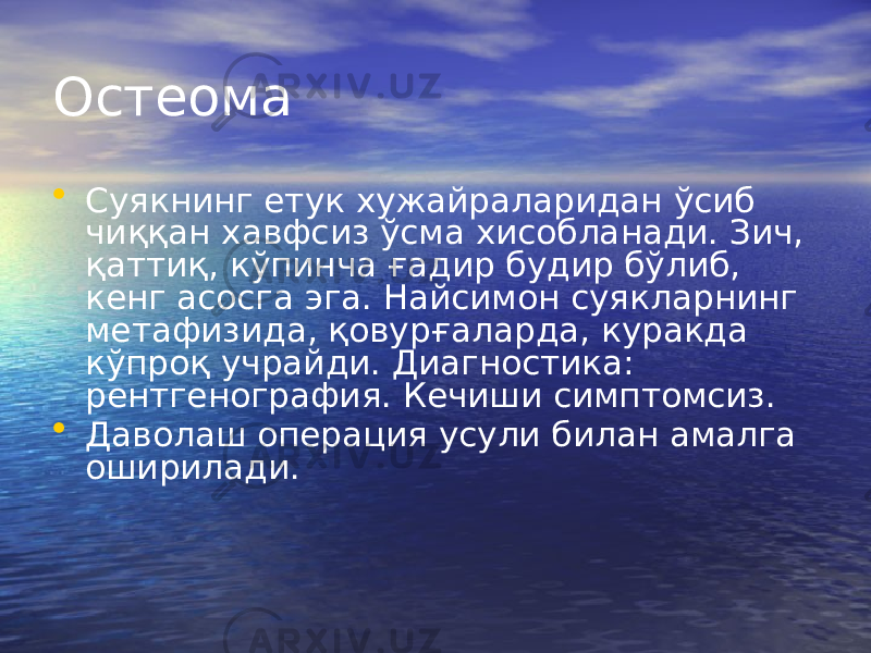 Остеома • Суякнинг етук хужайраларидан ўсиб чиққан хавфсиз ўсма хисобланади. Зич, қаттиқ, кўпинча ғадир будир бўлиб, кенг асосга эга. Найсимон суякларнинг метафизида, қовурғаларда, куракда кўпроқ учрайди. Диагностика: рентгенография. Кечиши симптомсиз. • Даволаш операция усули билан амалга оширилади. 