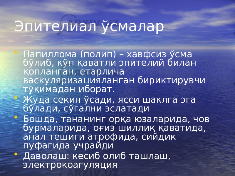 Эпителиал ўсмалар • Папиллома (полип) – хавфсиз ўсма бўлиб, кўп қаватли эпителий билан қопланган, етарлича васкуляризацияланган бириктирувчи тўқимадан иборат. • Жуда секин ўсади, ясси шаклга эга бўлади, сўгални эслатади • Бошда, тананинг орқа юзаларида, чов бурмаларида, оғиз шиллиқ қаватида, анал тешиги атрофида, сийдик пуфагида учрайди • Даволаш: кесиб олиб ташлаш, электрокоагуляция 