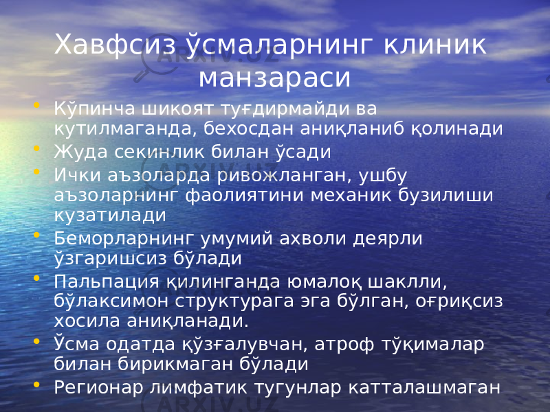 Хавфсиз ўсмаларнинг клиник манзараси • Кўпинча шикоят туғдирмайди ва кутилмаганда, бехосдан аниқланиб қолинади • Жуда секинлик билан ўсади • Ички аъзоларда ривожланган, ушбу аъзоларнинг фаолиятини механик бузилиши кузатилади • Беморларнинг умумий ахволи деярли ўзгаришсиз бўлади • Пальпация қилинганда юмалоқ шаклли, бўлаксимон структурага эга бўлган, оғриқсиз хосила аниқланади. • Ўсма одатда қўзғалувчан, атроф тўқималар билан бирикмаган бўлади • Регионар лимфатик тугунлар катталашмаган 