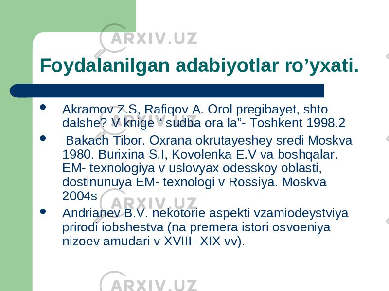 Foydalanilgan adabiyotlar ro’yxati.  Akramov Z.S, Rafiqov A. Orol pregibayet, shto dalshe ? V knige “ sudba ora la”- Toshkent 1998.2  Bakach Tibor. Oxrana okrutayeshey sredi Moskva 1980. Burixina S.I, Kovolenka E.V va boshqalar. EM- texnologiya v uslovyax odesskoy oblasti, dostinunuya EM- texnologi v Rossiya. Moskva 2004s  Andrianev B.V. nekotorie aspekti vzamiodeystviya prirodi iobshestva (na premera istori osvoeniya nizoev amudari v XVIII- XIX vv). 