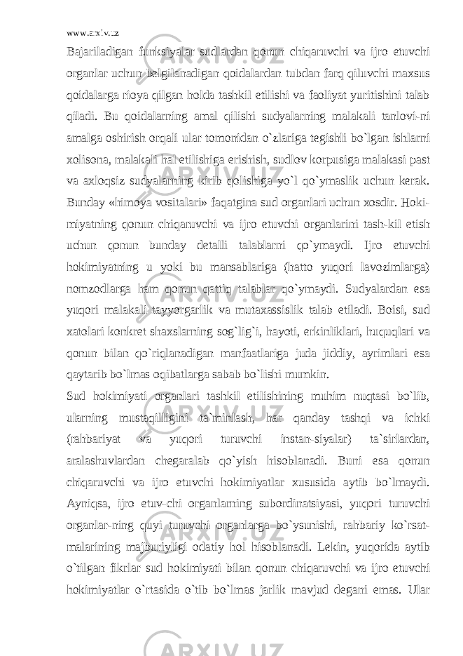 www.arxiv.uz Bajariladigan funksiyalar sudlardan qonun chiqaruvchi va ijro etuvchi organlar uchun belgilanadigan qoidalardan tubdan farq qiluvchi maxsus qoidalarga rioya qilgan holda tashkil etilishi va faoliyat yuritishini talab qiladi. Bu qoidalarning amal qilishi sudyalarning malakali tanlovi-ni amalga oshirish orqali ular tomonidan o`zlariga tegishli bo`lgan ishlarni xolisona, malakali hal etilishiga erishish, sudlov korpusiga malakasi past va axloqsiz sudyalarning kirib qolishiga yo`l qo`ymaslik uchun kerak. Bunday «himoya vositalari» faqatgina sud organlari uchun xosdir. Hoki- miyatning qonun chiqaruvchi va ijro etuvchi organlarini tash-kil etish uchun qonun bunday detalli talablarni qo`ymaydi. Ijro etuvchi hokimiyatning u yoki bu mansablariga (hatto yuqori lavozimlarga) nomzodlarga ham qonun qattiq talablar qo`ymaydi. Sudyalardan esa yuqori malakali tayyorgarlik va mutaxassislik talab etiladi. Boisi, sud xatolari konkret shaxslarning sog`lig`i, hayoti, erkinliklari, huquqlari va qonun bilan qo`riqlanadigan manfaatlariga juda jiddiy, ayrimlari esa qaytarib bo`lmas oqibatlarga sabab bo`lishi mumkin. Sud hokimiyati organlari tashkil etilishining muhim nuqtasi bo`lib, ularning mustaqilligini ta`minlash, har qanday tashqi va ichki (rahbariyat va yuqori turuvchi instan-siyalar) ta`sirlardan, aralashuvlardan chegaralab qo`yish hisoblanadi. Buni esa qonun chiqaruvchi va ijro etuvchi hokimiyatlar xususida aytib bo`lmaydi. Ayniqsa, ijro etuv-chi organlarning subordinatsiyasi, yuqori turuvchi organlar-ning quyi turuvchi organlarga bo`ysunishi, rahbariy ko`rsat- malarining majburiyligi odatiy hol hisoblanadi. Lekin, yuqorida aytib o`tilgan fikrlar sud hokimiyati bilan qonun chiqaruvchi va ijro etuvchi hokimiyatlar o`rtasida o`tib bo`lmas jarlik mavjud degani emas. Ular 