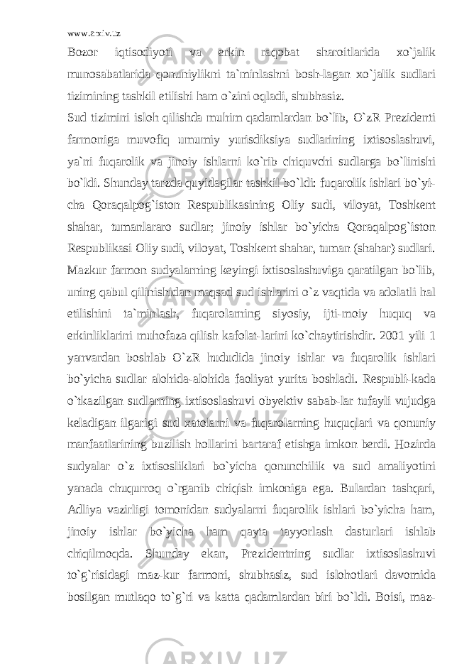 www.arxiv.uz Bozor iqtisodiyoti va erkin raqobat sharoitlarida xo`jalik munosabatlarida qonuniylikni ta`minlashni bosh-lagan xo`jalik sudlari tizimining tashkil etilishi ham o`zini oqladi, shubhasiz. Sud tizimini isloh qilishda muhim qadamlardan bo`lib, O`zR Prezidenti farmoniga muvofiq umumiy yurisdiksiya sudlarining ixtisoslashuvi, ya`ni fuqarolik va jinoiy ishlarni ko`rib chiquvchi sudlarga bo`linishi bo`ldi. Shunday tarzda quyidagilar tashkil bo`ldi: fuqarolik ishlari bo`yi- cha Qoraqalpog`iston Respublikasining Oliy sudi, viloyat, Toshkent shahar, tumanlararo sudlar; jinoiy ishlar bo`yicha Qoraqalpog`iston Respublikasi Oliy sudi, viloyat, Toshkent shahar, tuman (shahar) sudlari. Mazkur farmon sudyalarning keyingi ixtisoslashuviga qaratilgan bo`lib, uning qabul qilinishidan maqsad sud ishlarini o`z vaqtida va adolatli hal etilishini ta`minlash, fuqarolarning siyosiy, ijti-moiy huquq va erkinliklarini muhofaza qilish kafolat-larini ko`chaytirishdir. 2001 yili 1 yanvardan boshlab O`zR hududida jinoiy ishlar va fuqarolik ishlari bo`yicha sudlar alohida-alohida faoliyat yurita boshladi. Respubli-kada o`tkazilgan sudlarning ixtisoslashuvi obyektiv sabab-lar tufayli vujudga keladigan ilgarigi sud xatolarni va fuqarolarning huquqlari va qonuniy manfaatlarining buzilish hollarini bartaraf etishga imkon berdi. Hozirda sudyalar o`z ixtisosliklari bo`yicha qonunchilik va sud amaliyotini yanada chuqurroq o`rganib chiqish imkoniga ega. Bulardan tashqari, Adliya vazirligi tomonidan sudyalarni fuqarolik ishlari bo`yicha ham, jinoiy ishlar bo`yicha ham qayta tayyorlash dasturlari ishlab chiqilmoqda. Shunday ekan, Prezidentning sudlar ixtisoslashuvi to`g`risidagi maz-kur farmoni, shubhasiz, sud islohotlari davomida bosilgan mutlaqo to`g`ri va katta qadamlardan biri bo`ldi. Boisi, maz- 