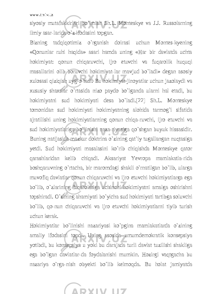 www.arxiv.uz siyosiy mutafakkirlari bo`lmish Sh.L. Monteskye va J.J. Russolarning ilmiy asar-larida o`z ifodasini topgan. Bizning tadqiqotimiz o`rganish doirasi uchun Montes-kyening «Qonunlar ruhi haqida» asari hamda uning «Har bir davlatda uchta hokimiyat: qonun chiqaruvchi, ijro etuvchi va fuqarolik huquqi masallarini olib boruvchi hokimiyat-lar mavjud bo`ladi» degan asosiy xulosasi qiziqish uyg`o-tadi. Bu hokimiyat jinoyatlar uchun jazolaydi va xususiy shaxslar o`rtasida nizo paydo bo`lganda ularni hal etadi, bu hokimiyatni sud hokimiyati desa bo`ladi.[22] Sh.L. Monteskye tomonidan sud hokimiyati hokimiyatning alohida tarmog`i sifatida ajratilishi uning hokimiyatlarning qonun chiqa-ruvchi, ijro etuvchi va sud hokimiyatlariga bo`linishi naza-riyasiga qo`shgan buyuk hissasidir. Buning natijasida mazkur doktrina o`zining qat`iy tugallangan nuqtasiga yetdi. Sud hokimiyati masalasini ko`rib chiqishda Monteskye qator qarashlaridan kelib chiqadi. Aksariyat Yevropa mamlakatla-rida boshqaruvning o`rtacha, bir maromdagi shakli o`rnatilgan bo`lib, ularga muvofiq davlatlar qonun chiqaruvchi va ijro etuvchi hokimiyatlarga ega bo`lib, o`zlarining fuqarolariga uchinchi hokimiyatni amalga oshirishni topshiradi. O`zining ahamiyati bo`yicha sud hokimiyati tartibga soluvchi bo`lib, qo-nun chiqaruvchi va ijro etuvchi hokimiyatlarni tiyib turish uchun kerak. Hokimiyatlar bo`linishi nazariyasi ko`pgina mamlakatlarda o`zining amaliy ifodasini topdi. Uning asosida umumdemokratik konsepsiya yotibdi, bu konsepsiya u yoki bu darajada turli davlat tuzilishi shakliga ega bo`lgan davlatlar-da foydalanishi mumkin. Hozirgi vaqtgacha bu nazariya o`rga-nish obyekti bo`lib kelmoqda. Bu holat jamiyatda 