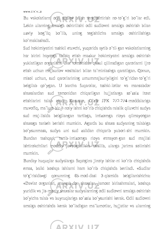 www.arxiv.uz Bu vakolatlarni odil sudlov bilan tenglashtirish no-to`g`ri bo`lar edi. Lekin ularning amalga oshirilishi odil sudlovni amalga oshirish bilan uzviy bog`liq bo`lib, uning tegishlicha amalga oshirilishiga ko`maklashadi. Sud hokimiyatini tashkil etuvchi, yuqorida aytib o`til-gan vakolatlarning har birini hayotga tadbiq etish mazkur hokimiyatni amalga oshirish yuklatilgan organlarni ular tomonidan qabul qilinadigan qarorlarni ijro etish uchun majburlov vositalari bilan ta`minlashga qaratilgan. Qonun, misol uchun, sud qarorlarining umummajburiyligini to`g`ridan-to`g`ri belgilab qo`ygan. U barcha fuqarolar, tashki-lotlar va mansabdor shaxslardan sud tomonidan chiqarilgan hujjatlarga so`zsiz itoat etishlarini talab etadi. Xususan, O`zR JPK 272-274-moddalariga muvofiq, ma`lum bir ji-noiy ishni ko`rib chiqishda raislik qiluvchi sudya sud maj-lisida belgilangan tartibga, intizomga rioya qilmayotgan shaxsga tanbeh berishi mumkin. Agarda bu shaxs sudyaning talabiga bo`ysunmasa, sudya uni sud zalidan chiqarib yubori-shi mumkin. Bundan tashqari, tartib-intizomga rioya etmayot-gan sud majlisi ishtirokchilari moddiy javobgarlikka tortilib, ularga jarima solinishi mumkin. Bunday huquqlar sudyalarga faqatgina jinoiy ishlar-ni ko`rib chiqishda emas, balki boshqa ishlarni ham ko`rib chiqishda beriladi. «Sudlar to`g`risida»gi qonunning 65-mod-dasi 3-qismida belgilanishicha: «Davlat organlari, mansab-dor shaxslar, jamoat birlashmalari, boshqa yuridik va jis-moniy shaxslar sudyalarning odil sudlovni amalga oshirish bo`yicha talab va buyruqlariga so`zsiz bo`ysunishi kerak. Odil sudlovni amalga oshirishda kerak bo`ladigan ma`lumotlar, hujjatlar va ularning 