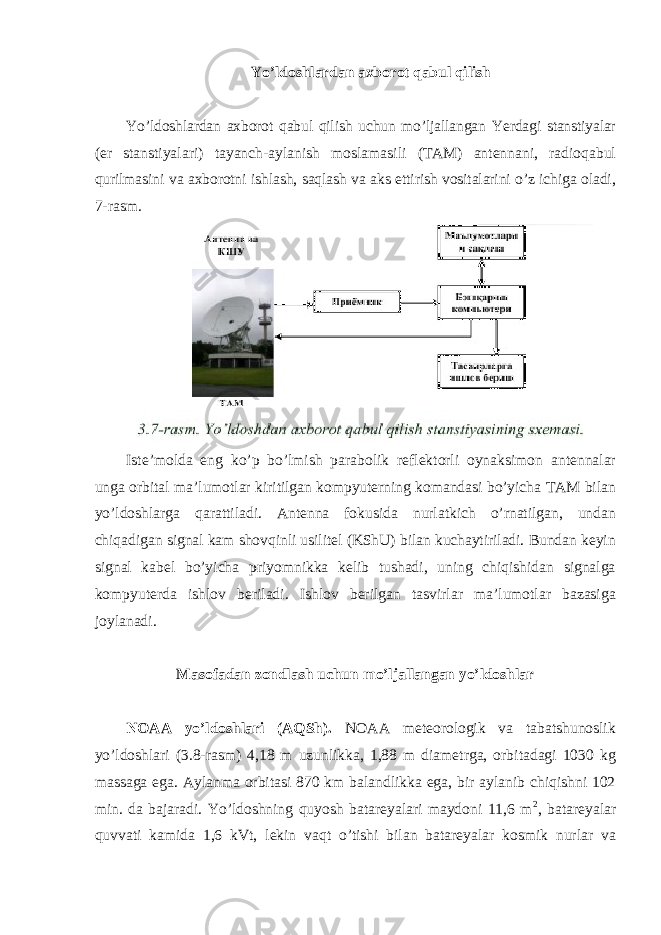 Yo’ldoshlardan axborot qabul qilish Yo’ldoshlardan axborot qabul qilish uchun mo’ljallangan Yerdagi stanstiyalar (er stanstiyalari) tayanch-aylanish moslamasili (TAM) antennani, radioqabul qurilmasini va axborotni ishlash, saqlash va aks ettirish vositalarini o’z ichiga oladi, 7-rasm. Iste’molda eng ko’p bo’lmish parabolik reflektorli oynaksimon antennalar unga orbital ma’lumotlar kiritilgan kompyuterning komandasi bo’yicha TAM bilan yo’ldoshlarga qarattiladi. Antenna fokusida nurlatkich o’rnatilgan, undan chiqadigan signal kam shovqinli usilitel (KShU) bilan kuchaytiriladi. Bundan keyin signal kabel bo’yicha priyomnikka kelib tushadi, uning chiqishidan signalga kompyuterda ishlov beriladi. Ishlov berilgan tasvirlar ma’lumotlar bazasiga joylanadi. Masofadan zondlash uchun mo’ljallangan yo’ldoshlar NOAA yo’ldoshlari (AQSh). NOAA meteorologik va tabatshunoslik yo’ldoshlari (3.8-rasm) 4,18 m uzunlikka, 1,88 m diametrga, orbitadagi 1030 kg massaga ega. Aylanma orbitasi 870 km balandlikka ega, bir aylanib chiqishni 102 min. da bajaradi. Yo’ldoshning quyosh batareyalari maydoni 11,6 m 2 , batareyalar quvvati kamida 1,6 kVt, lekin vaqt o’tishi bilan batareyalar kosmik nurlar va 