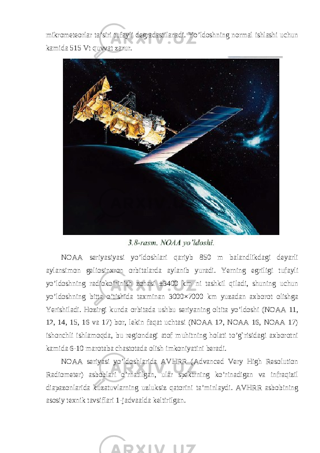 mikrometeorlar ta’siri tufayli degradastilanadi. Yo’ldoshning normal ishlashi uchun kamida 515 Vt quvvat zarur. NOAA seriyasiyasi yo’ldoshlari qariyb 850 m balandlikdagi deyarli aylansimon geliosinxron orbitalarda aylanib yuradi. Yerning egriligi tufayli yo ’ ldoshning radioko ’ rinish zonasi ±3400 km ni tashkil qiladi , shuning uchun yo ’ ldoshning bitta o ’ tishida taxminan 3000×7000 km yuzadan axborot olishga Yerishiladi . Hozirgi kunda orbitada ushbu seriyaning oltita yo ’ ldoshi ( NOAA 11, 12, 14, 15, 16 va 17) bor , lekin faqat uchtasi ( NOAA 12, NOAA 16, NOAA 17) ishonchli ishlamoqda , bu regiondagi atof muhitning holati to ’ g ` risidagi axborotni kamida 6-10 marotaba chastotada olish imkoniyatini beradi . NOAA seriyasi yo ’ ldoshlarida AVHRR ( Advanced Very High Resolution Radiometer ) asboblari o ’ rnatilgan , ular spektrning ko ’ rinadigan va infraqizil diapazonlarida kuzatuvlarning uzluksiz qatorini ta ’ minlaydi . AVHRR asbobining asosiy texnik tavsiflari 1- jadvaalda keltirilgan . 