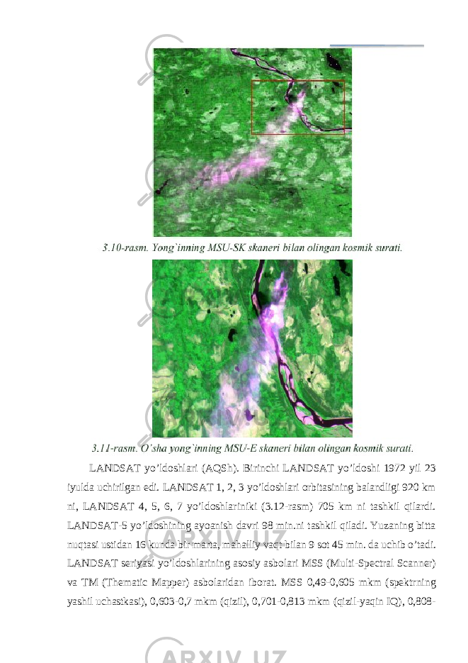 LANDSAT yo’ldoshlari (AQSh). Birinchi LANDSAT yo’ldoshi 1972 yil 23 iyulda uchirilgan edi. LANDSAT 1, 2, 3 yo’ldoshlari orbitasining balandligi 920 km ni, LANDSAT 4, 5, 6, 7 yo’ldoshlariniki (3.12-rasm) 705 km ni tashkil qilardi. LANDSAT-5 yo’ldoshining ayoanish davri 98 min.ni tashkil qiladi. Yuzaning bitta nuqtasi ustidan 16 kunda bir marta, mahalliy vaqt bilan 9 sot 45 min. da uchib o’tadi. LANDSAT seriyasi yo’ldoshlarining asosiy asbolari MSS (Multi-Spectral Scanner) va TM (Thematic Mapper) asbolaridan iborat. MSS 0,49-0,605 mkm (spektrning yashil uchastkasi), 0,603-0,7 mkm (qizil), 0,701-0,813 mkm (qizil-yaqin IQ), 0,808- 