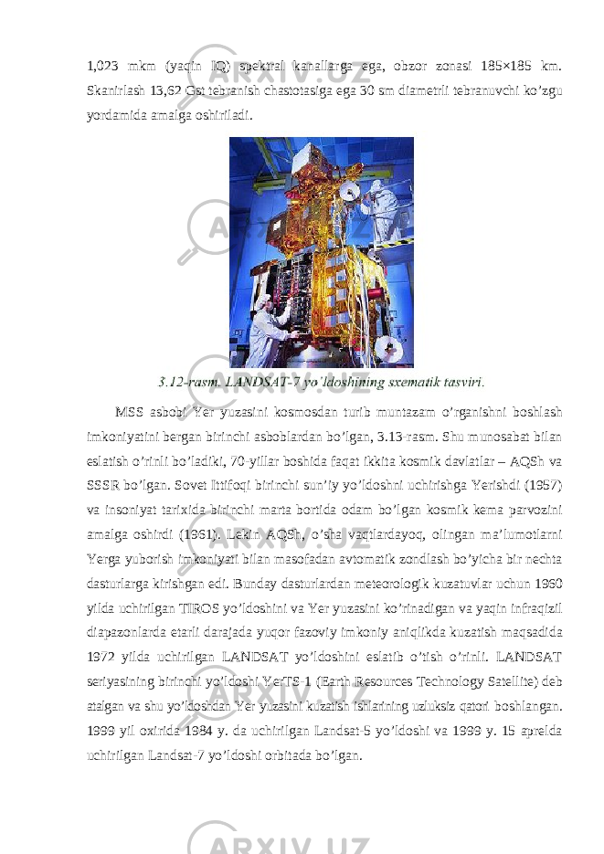 1,023 mkm (yaqin IQ) spektral kanallarga ega, obzor zonasi 185×185 km. Skanirlash 13,62 Gst tebranish chastotasiga ega 30 sm diametrli tebranuvchi ko’zgu yordamida amalga oshiriladi. MSS asbobi Yer yuzasini kosmosdan turib muntazam o’rganishni boshlash imkoniyatini bergan birinchi asboblardan bo’lgan, 3.13-rasm. Shu munosabat bilan eslatish o’rinli bo’ladiki, 70-yillar boshida faqat ikkita kosmik davlatlar – AQSh va SSSR bo’lgan. Sovet Ittifoqi birinchi sun’iy yo’ldoshni uchirishga Yerishdi (1957) va insoniyat tarixida birinchi marta bortida odam bo’lgan kosmik kema parvozini amalga oshirdi (1961). Lekin AQSh, o’sha vaqtlardayoq, olingan ma’lumotlarni Yerga yuborish imkoniyati bilan masofadan avtomatik zondlash bo’yicha bir nechta dasturlarga kirishgan edi. Bunday dasturlardan meteorologik kuzatuvlar uchun 1960 yilda uchirilgan TIROS yo’ldoshini va Yer yuzasini ko’rinadigan va yaqin infraqizil diapazonlarda etarli darajada yuqor fazoviy imkoniy aniqlikda kuzatish maqsadida 1972 yilda uchirilgan LANDSAT yo’ldoshini eslatib o’tish o’rinli. LANDSAT seriyasining birinchi yo’ldoshi YerTS-1 (Earth Resources Technology Satellite) deb atalgan va shu yo’ldoshdan Yer yuzasini kuzatish ishlarining uzluksiz qatori boshlangan. 1999 yil oxirida 1984 y. da uchirilgan Landsat-5 yo’ldoshi va 1999 y. 15 aprelda uchirilgan Landsat-7 yo’ldoshi orbitada bo’lgan. 