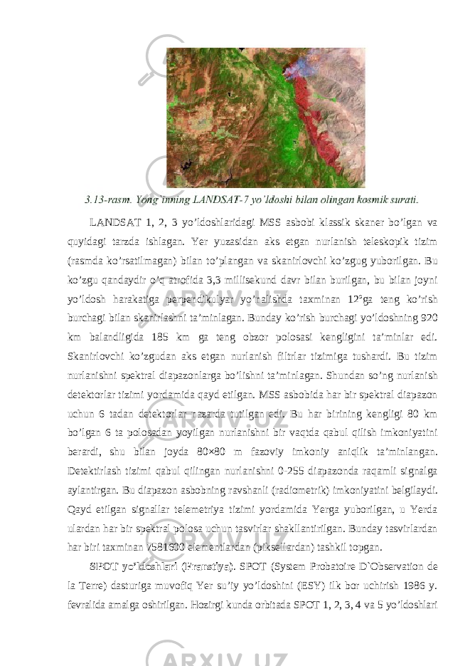 LANDSAT 1, 2, 3 yo’ldoshlaridagi MSS asbobi klassik skaner bo’lgan va quyidagi tarzda ishlagan. Yer yuzasidan aks etgan nurlanish teleskopik tizim (rasmda ko’rsatilmagan) bilan to’plangan va skanirlovchi ko’zgug yuborilgan. Bu ko’zgu qandaydir o’q atrofida 3,3 millisekund davr bilan burilgan, bu bilan joyni yo’ldosh harakatiga perpendikulyar yo’nalishda taxminan 12ºga teng ko’rish burchagi bilan skanirlashni ta’minlagan. Bunday ko’rish burchagi yo’ldoshning 920 km balandligida 185 km ga teng obzor polosasi kengligini ta’minlar edi. Skanirlovchi ko’zgudan aks etgan nurlanish filtrlar tizimiga tushardi. Bu tizim nurlanishni spektral diapazonlarga bo’lishni ta’minlagan. Shundan so’ng nurlanish detektorlar tizimi yordamida qayd etilgan. MSS asbobida har bir spektral diapazon uchun 6 tadan detektorlar nazarda tutilgan edi. Bu har birining kengligi 80 km bo’lgan 6 ta polosadan yoyilgan nurlanishni bir vaqtda qabul qilish imkoniyatini berardi, shu bilan joyda 80×80 m fazoviy imkoniy aniqlik ta’minlangan. Detektirlash tizimi qabul qilingan nurlanishni 0-255 diapazonda raqamli signalga aylantirgan. Bu diapazon asbobning ravshanli (radiometrik) imkoniyatini belgilaydi. Qayd etilgan signallar telemetriya tizimi yordamida Yerga yuborilgan, u Yerda ulardan har bir spektral polosa uchun tasvirlar shakllantirilgan. Bunday tasvirlardan har biri taxminan 7581600 elementlardan (piksellardan) tashkil topgan. SPOT yo’ldoshlari (Franstiya) . SPOT (System Probatoire D`Observation de la Terre) dasturiga muvofiq Yer su’iy yo’ldoshini (ESY) ilk bor uchirish 1986 y. fevralida amalga oshirilgan. Hozirgi kunda orbitada SPOT 1, 2, 3, 4 va 5 yo’ldoshlari 