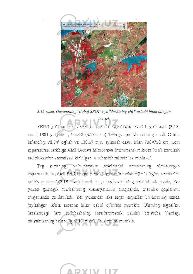 YERS yo’ldoshlari (Evropa kosmik agentligi). YerS-1 yo’ldoshi (3.16- rasm) 1991 y. iyulida, YerS-2 (3.17-rasm) 1995 y. aprelida uchirilgan edi. Orbita balandligi 98,54º og`ish va 100,67 min. aylanish davri bilan 798×798 km. Bort apparaturasi tarkbiga AMI (Active Microwave Instrument) mikroto’lqinli zondlash radiolokastion stanstiyasi kiritilgan, u uchta ish rejimini ta’minlaydi. Tag yuzaning radiolokastion tasvirlarini antennaning sintezlangan apparturasidan (AMI-SAR image mode) foydalanib tuzish rejimi qirg`oq zonalarini, qutbiy muzlarni (3.18-rasm) kuzatishda, dengiz sathining holatini aniqlashda, Yer yuzasi geologik tuzilishining xususiyatlarini aniqlashda, o’simlik qoplamini o’rganishda qo’llaniladi. Yer yuzasidan aks etgan signallar bir-birining ustida joylashgan ikkita antenna bilan qabul qilinishi mumkin. Ularning signallari fazalaridagi farq (o’lchashning interferometrik uslubi) bo’yicha Yerdagi ob’yektlarning balandligini 10 m aniqlikda topish mumkin. 