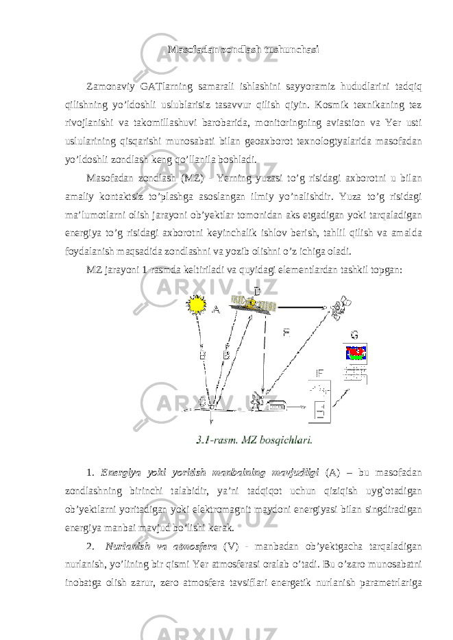 Masofadan zondlash tushunchasi Zamonaviy GATlarning samarali ishlashini sayyoramiz hududlarini tadqiq qilishning yo’ldoshli uslublarisiz tasavvur qilish qiyin. Kosmik texnikaning tez rivojlanishi va takomillashuvi barobarida, monitoringning aviastion va Yer usti uslularining qisqarishi munosabati bilan geoaxborot texnologtyalarida masofadan yo’ldoshli zondlash keng qo’llanila boshladi. Masofadan zondlash (MZ) - Yerning yuzasi to’g risidagi axborotni u bilan amaliy kontaktsiz to’plashga asoslangan ilmiy yo’nalishdir. Yuza to’g risidagi ma’lumotlarni olish jarayoni ob’yektlar tomonidan aks etgadigan yoki tarqaladigan energiya to’g risidagi axborotni keyinchalik ishlov berish, tahlil qilish va amalda foydalanish maqsadida zondlashni va yozib olishni o’z ichiga oladi. MZ jarayoni 1-rasmda keltiriladi va quyidagi elementlardan tashkil topgan: 1. Energiya yoki yoritish manbaining mavjudligi ( A ) – bu masofadan zondlashning birinchi talabidir , ya ’ ni tadqiqot uchun qiziqish uyg ` otadigan ob ’ yektlarni yoritadigan yoki elektromagnit maydoni energiyasi bilan singdiradigan energiya manbai mavjud bo ’ lishi kerak . 2. Nurlanish va atmosfera ( V ) - manbadan ob ’ yektgacha tarqaladigan nurlanish , yo ’ lining bir qismi Yer atmosferasi oralab o ’ tadi . Bu o ’ zaro munosabatni inobatga olish zarur , zero atmosfera tavsiflari energetik nurlanish parametrlariga 