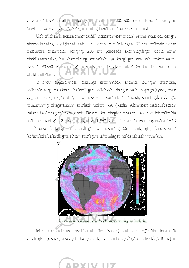 o ’ lchamli tasvirlar olish imkoniyatini berib , har 200-300 km da ishga tushadi , bu tasvirlar bo ’ yicha dengiz to ’ lqinlarining tavsiflarini baholash mumkin . Uch o’lchamli skatterometr (AMI Scatterometer mode) rejimi yuza odi dengiz shamollarining tavsiflarini aniqlash uchun mo’ljallangan. Ushbu rejimda uchta uzatuvchi antennalar kengligi 500 km polosada skanirlaydigan uchta nurni shakllantiradilar, bu shamolning yo’nalishi va kengligin aniqlash imkoniyatini beradi. 50×50 o’lchamdagi imkoniy aniqlik elementlari 25 km interval bilan shakllantiriladi. O’lchov apparaturasi tarkibiga shuningdek shamol tezligini aniqlash, to’lqinlarning xarakterli balandligini o’lchash, dengiz sathi topografiyasi, muz qoplami va quruqlik sirti, muz massivlari konturlarini tuzish, shuningdek dengiz muzlarining chegaralarini aniqlash uchun RA (Radar Altimeter) radiolokastion balandliko’lchagichi ham kiradi. Balandliko’lchagich okeanni tadqiq qilish rejimida to’lqinlar tezligini 2 m/s aniqligini va 1.6÷2.0 km o’lchamli dog chegarasida 1÷20 m diapazonda to’lqinlar balandligini o’lchashning 0,5 m aniqligin, dengiz sathi ko’tarilishi balandligini 10 sm aniqligini ta’minlagan holda ishlashi mumkin. Muz qoplamining tavsiflarini (Ice Mode) aniqlash rejimida balandlik o’lchagich pastroq fazoviy imkoniya aniqlik bilan ishlaydi (7 km atrofida). Bu rejim 