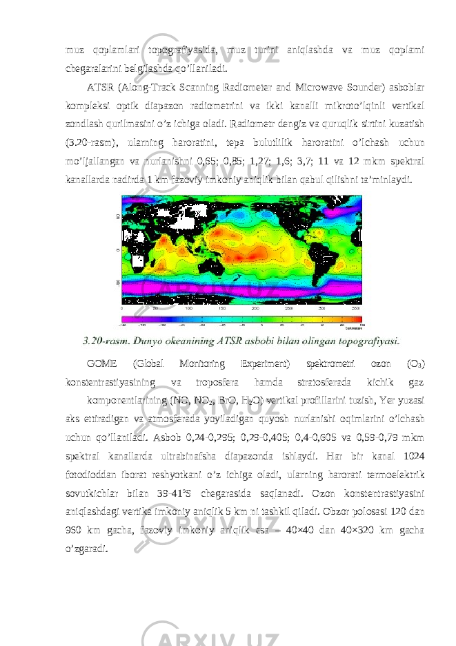 muz qoplamlari topografiyasida, muz turini aniqlashda va muz qoplami chegaralarini belgilashda qo’llaniladi. ATSR (Along-Track Scanning Radiometer and Microwave Sounder) asboblar kompleksi optik diapazon radiometrini va ikki kanalli mikroto’lqinli vertikal zondlash qurilmasini o’z ichiga oladi. Radiometr dengiz va quruqlik sirtini kuzatish (3.20-rasm), ularning haroratini, tepa bulutlilik haroratini o’lchash uchun mo’ljallangan va nurlanishni 0,65; 0,85; 1,27; 1,6; 3,7; 11 va 12 mkm spektral kanallarda nadirda 1 km fazoviy imkoniy aniqlik bilan qabul qilishni ta’minlaydi. GOME (Global Monitoring Experiment) spektrometri ozon (O 3 ) konstentrastiyasining va troposfera hamda stratosferada kichik gaz komponentlarining (NO, NO 2 , BrO, H 2 O) vertikal profillarini tuzish, Yer yuzasi aks ettiradigan va atmosferada yoyiladigan quyosh nurlanishi oqimlarini o’lchash uchun qo’llaniladi. Asbob 0,24-0,295; 0,29-0,405; 0,4-0,605 va 0,59-0,79 mkm spektral kanallarda ultrabinafsha diapazonda ishlaydi. Har bir kanal 1024 fotodioddan iborat reshyotkani o’z ichiga oladi, ularning harorati termoelektrik sovutkichlar bilan 39-41ºS chegarasida saqlanadi. Ozon konstentrastiyasini aniqlashdagi vertika imkoniy aniqlik 5 km ni tashkil qiladi. Obzor polosasi 120 dan 960 km gacha, fazoviy imkoniy aniqlik esa – 40×40 dan 40×320 km gacha o’zgaradi. 