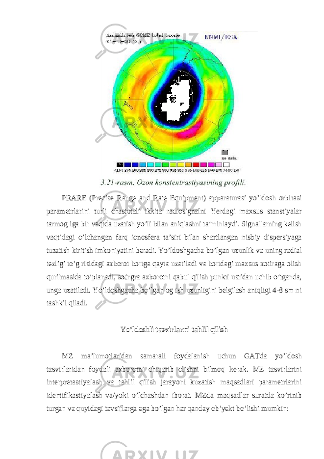 PRARE (Precise Range and Rate Equipment) apparaturasi yo’ldosh orbitasi parametrlarini turli chastotali ikkita radiosignalni Yerdagi maxsus stanstiyalar tarmog iga bir vaqtda uzatish yo’li bilan aniqlashni ta’minlaydi. Signallarning kelish vaqtidagi o’lchangan farq ionosfera ta’siri bilan shartlangan nisbiy dispersiyaga tuzatish kiritish imkoniyatini beradi. Yo’ldoshgacha bo’lgan uzunlik va uning radial tezligi to’g risidagi axborot bortga qayta uzatiladi va bortdagi maxsus xotiraga olish qurilmasida to’planadi, so’ngra axborotni qabul qilish punkti ustidan uchib o’tganda, unga uzatiladi. Yo’ldoshgacha bo’lgan og ish uzunligini belgilash aniqligi 4-8 sm ni tashkil qiladi. Yo’ldoshli tasvirlarni tahlil qilish MZ ma’lumotlaridan samarali foydalanish uchun GATda yo’ldosh tasvirlaridan foydali axborotni chiqarib olishni bilmoq kerak. MZ tasvirlarini interpretastiyalash va tahlil qilish jarayoni kuzatish maqsadlari parametrlarini identifikastiyalash va/yoki o’lchashdan iborat. MZda maqsadlar suratda ko’rinib turgan va quyidagi tavsiflarga ega bo’lgan har qanday ob’yekt bo’lishi mumkin: 