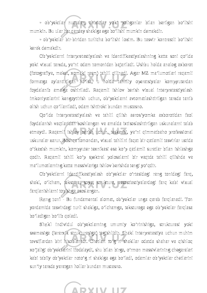 • ob’yektlar nuqtalar, chiziqlar yoki poligonlar bilan berilgan bo’lishi mumkin. Bu ular har qanday shaklga ega bo’lishi mumkin demakdir. • ob’yektlar bir-biridan turlicha bo’lishi lozim. Bu tasvir kontrastli bo’lishi kerak demakdir. Ob’yektlarni interpretastiyalash va identifikastiyalashning katta soni qo’lda yoki vizual tarzda, ya’ni odam tomonidan bajariladi. Ushbu holda analog axborot (fotografiya, maket, xomaki rasm) tahlil qilinadi. Agar MZ ma’lumotlari raqamli formatga aylantirilgan bo’lsa, u holda tahliliy operatsiyalar kompyuterdan foydalanib amalga oshiriladi. Raqamli ishlov berish vizual interpretastiyalash imkoniyatlarini kengaytirish uchun, ob’yektlarni avtomatlashtirilgan tarzda tanib olish uchun qo’llaniladi, odam ishtiroki bundan mustasno. Qo’lda interpretastiyalash va tahlil qilish aeros’yomka axborotidan faol foydalanish vaqtlaridan boshlangan va amalda ixtisoslashtirilgan uskunalarni talab etmaydi. Raqamli ishlov berish uchun, teskarisi, ya’ni qimmatbaho professional uskunalar zarur. Boshqa tomondan, vizual tahlilni faqat bir qatlamli tasvirlar ustida o’tkazish mumkin, kompyuter texnikasi esa ko’p qatlamli suratlar bilan ishlashga qodir. Raqamli tahlil ko’p spektral polosalarni bir vaqtda tahlil qilishda va ma’lumotlarning katta massivlariga ishlov berishda tengi yo’qdir. Ob’yektlarni identifikastiyalash ob’yektlar o’rtasidagi rang tonidagi farq, shakl, o’lcham, tekstura, soya, struktura, assostiastiyalardagi farq kabi vizual farqlanishlarni topishga asoslangan. Rang toni - Bu fundamental alomat, ob’yektlar unga qarab farqlanadi. Ton yordamida tasvirdagi turli shaklga, o’lchamga, teksturaga ega ob’yektlar farqlasa bo’ladigan bo’lib qoladi. Shakl individul ob’yektlarning umumiy ko’rinishiga, strukturasi yoki sxemasiga (ierarxik strukturasiga) tegishlidir. Shakl interpretastiya uchun muhim tavsiflardan biri hisoblanadi. Chetlari to’g ri shakllar odatda shahar va qishloq xo’jaligi ob’yektlarini ifodalaydi, shu bilan birga, o’rmon massivlarining chegaralari kabi tabiiy ob’yektlar noto’g ri shaklga ega bo’ladi, odamlar ob’yektlar chetlarini sun’iy tarzda yaratgan hollar bundan mustasno. 