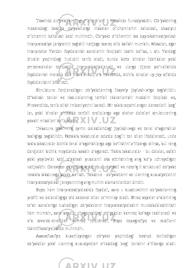 Tasvirda ob’yektlarning o’lchamlari - masshtab funksiyasidir. Ob’yektning mazaradagi boshqa ob’yektlarga nisbatan o’lchamlarini baholash, absolyut o’lchamini baholash kabi muhimdir. Ob ’ yekt o ’ lchamini tez approksimastiyalash interpretastiya jarayonini tegishli natijaga tezroq olib kelishi mumkin . Masalan , agar interprtator Yerdan foydalanish zonalarini farqlashi lozim bo ’ lsa , u shu Yerdagi binolar yaqinidagi hududni tanib oladi , bunda katta binolar fabrikalar yoki omborxonalar tariqasida interpretastiyalanadi va ularga tijorat yo ’ nalishida foydalanish mansub deb hisoblanadi , o ’ z navbatida , kichik binolar uy - joy sifatida foydalanishni bildiradi . Struktura farqlanadigan ob’yektlarning fazoviy joylashuviga tegishlidir. O’xshash tonlar va tksturalarning tartibli takrorlanishi modelni farqlash va, Pirovardida, tanib olish imkoniyatini beradi. Bir tekis taqsimlangan daraxtlarli bog` lar, yoki binolar o’rtasida tartibli oraliqlarga ega shahar dahalari strukturaning yaxshi misollari bo’la oladi. Tekstura tasvirning ayrim oblastlaridagi joylashuvga va tonal o’zgarishlar tezligiga tegishlidir. Notekis teksturalar odatda dog`li ton bilan ifodalanadi, unda tekis teksturalar kichik tonal o’zgarishlarga ega bo’lishini e’tiborga olinsa, kul rang darajalari kichik maydonda keskin o’zgaradi. Tekis teksturalar - bu dalalar, asfalt yoki yaylovlar kabi o’xshash yuzalarni aks ettirishning eng ko’p uchraydigan natijasidir. Daraxtzor qabilidagi g adir-budur yuzali va noto’g ri strukturali ob’yekt notekis teksturaga sabab bo’ladi. Tekstura - ob’yektlarni va ularning xususiyatlarini interpretastiyalash jarayonining eng muhim elementlaridan biridir. Soya ham interpretastiyalashda foydali, zero u kuzatuvchini ob’yektlarning profili va balandligiga oid axborot bilan ta’minlay oladi. Biroq soyalar o’zlarining ta’sir zonalariga tushadigan ob’yektlarni intepretastiyalashni murakkablashtirishi ham mumkin, zero soyalar chegarasidagi ob’yektlar kamroq ko’zga tashlanadi va o’z tevarak-atrofidan kamroq farqlanadi. Soya topografiya va releflarni identifikastiyalashda muhimdir. Assostiastiya kuzatilayotgan ob’yekt yaqinidagi boshqa taniladigan ob’yektlar yoki ularning xususiyatlari o’tasidagi bog` lanishni e’tiborga oladi. 