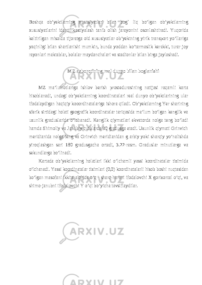 Boshqa ob’yektlarning xususiyatlari bilan bog` liq bo’lgan ob’yektlarning xususiyatlarini identifikastiyalash tanib olish jarayonini osonlashtiradi. Yuqorida keltirilgan misolda tijoratga oid xususiyatlar ob’yektning yirik transport yo’llariga yaqinligi bilan shartlanishi mumkin, bunda yoddan ko’tarmaslik kerakki, turar joy rayonlari maktablar, bolalar maydonchalari va stadionlar bilan birga joylashadi. MZ axborotining real dunyo bilan boglanishi MZ ma’lumotlariga ishlov berish prostedurasining natijasi raqamli karta hisoblanadi, undagi ob’yektlarning koordinatalari real dunyo ob’yektlarining ular ifodalaydigan haqiqiy kooordinatalariga ishora qiladi. Ob’yektlarning Yer sharining sferik sirtidagi holati geografik koordinatalar tariqasida ma’lum bo’lgan kenglik va uzunlik graduslarida o’lchanadi. Kenglik qiymatlari ekvatorda nolga teng bo’ladi hamda Shimoliy va Janubiy qutblarda 90 gradusga etadi. Uzunlik qiymati Grinvich meridianida nolga teng va Grinvich meridianidan g arbiy yoki sharqiy yo’nalishda yiroqlashgan sari 180 gradusgacha ortadi, 3.22-rasm. Graduslar minutlarga va sekundlarga bo’linadi. Kartada ob’yektlarning holatlari ikki o’lchamli yassi koordinatalar tizimida o’lchanadi. Yassi koordinatalar tizimlari (0,0) koordinatalarli hisob boshi nuqtasidan bo’lgan masofani ikkita alohida o’q - sharq-harbni ifodalovchi X gorizontal o’qi, va shimo-janubni ifodalovchi Y o’qi bo’yicha tavsiflaydilar. 