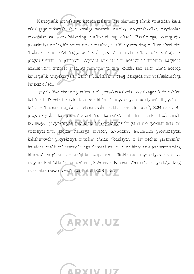 Kartografik proyektsiya koordinatalarni Yer sharining sferik yuzasidan karta tekisligiga o’tkazish ishini amalga oshiradi. Bunday jarayonshakllar , maydonlar , masofalar va yo ’ nalishlarning buzilishini tug diradi . Baxtimizga , kartografik proyektsiyalarning bir nechta turlari mavjud , ular Yer yuzasining ma ’ lum qismlarini ifodalash uchun o ’ zining yaroqlilik darajasi bilan farqlanadilar . Ba ’ zi kartografik proyektsiyalar bir parametr bo ’ yicha buzilishlarni boshqa parametrlar bo ’ yicha buzilishlarni orttirish hisobiga minimumga olib keladi , shu bilan birga boshqa kartografik proyektsiyalar barcha buzilishlarni teng darajada minimallashtirishga harakat qiladi . Quyida Yer sharining to’rtta turli proyektsiyalarda tasvirlangan ko’rinishlari keltiriladi. Merkator deb ataladigan birinchi proyektsiya teng qiymatlidir, ya’ni u katta bo’lmagan maydonlar chegarasida shakllarnisaqlab qoladi, 3.24-rasm. Bu proyektsiyada kompas strelkasining ko’rsatkichlari ham aniq ifodalanadi. Mollveyde proyektsiyasi aniq shakllar proyektsiyasidir, ya’ni u ob’yektlar shakllari xususiyatlarini saqlab qolishga intiladi, 3.25-rasm. Robinson proyektsiyasi kelishtiruvchi proyektsiya misolini o’zida ifodalaydi: u bir nechta parametrlar bo’yicha buzilishni kamaytirishga tirishadi va shu bilan bir vaqtda parametrlarning birortasi bo’yicha ham aniqlikni saqlamaydi. Robinson proyektsiyasi shakl va maydon buzilishlarini kamaytiradi , 3.25- rasm . Nihoyat , Azimutal proyektsiya teng masofalar proyektsiyasi hisoblanadi , 3.26- rasm . 