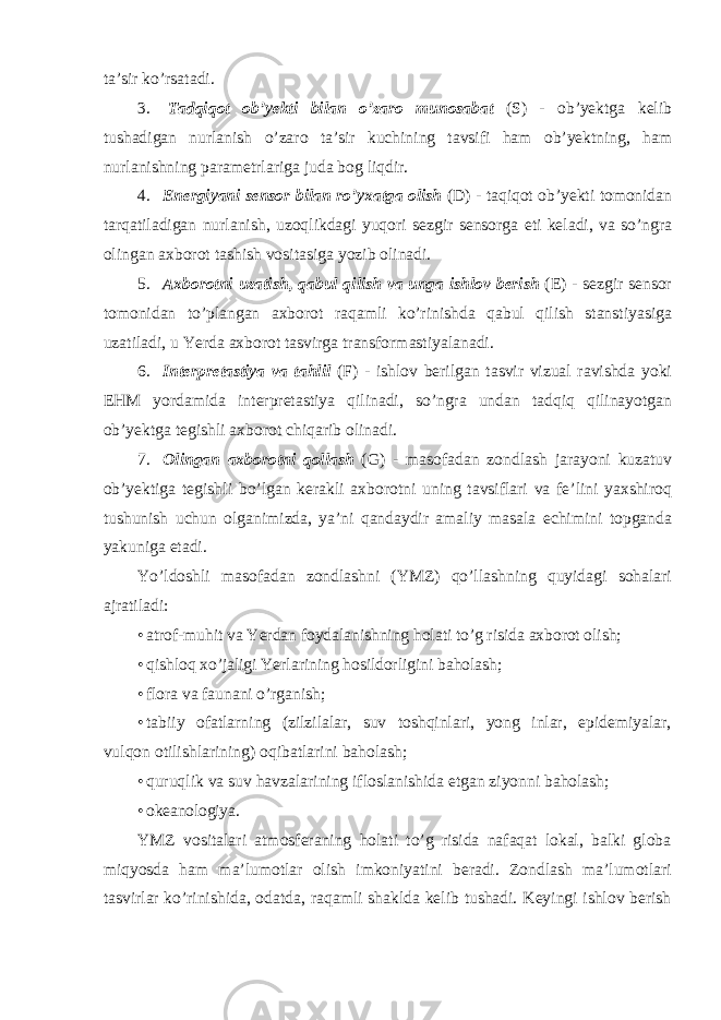 ta ’ sir ko ’ rsatadi . 3. Tadqiqot ob ’ yekti bilan o ’ zaro munosabat ( S ) - ob ’ yektga kelib tushadigan nurlanish o ’ zaro ta ’ sir kuchining tavsifi ham ob ’ yektning , ham nurlanishning parametrlariga juda bog liqdir . 4. Energiyani sensor bilan ro ’ yxatga olish ( D ) - taqiqot ob ’ yekti tomonidan tarqatiladigan nurlanish , uzoqlikdagi yuqori sezgir sensorga eti keladi , va so ’ ngra olingan axborot tashish vositasiga yozib olinadi . 5. Axborotni uzatish , qabul qilish va unga ishlov berish ( E ) - sezgir sensor tomonidan to ’ plangan axborot raqamli ko ’ rinishda qabul qilish stanstiyasiga uzatiladi , u Yerda axborot tasvirga transformastiyalanadi . 6. Interpretastiya va tahlil ( F ) - ishlov berilgan tasvir vizual ravishda yoki EHM yordamida interpretastiya qilinadi , so ’ ngra undan tadqiq qilinayotgan ob ’ yektga tegishli axborot chiqarib olinadi . 7. Olingan axborotni qollash ( G ) - masofadan zondlash jarayoni kuzatuv ob ’ yektiga tegishli bo ’ lgan kerakli axborotni uning tavsiflari va fe ’ lini yaxshiroq tushunish uchun olganimizda , ya ’ ni qandaydir amaliy masala echimini topganda yakuniga etadi . Yo ’ ldoshli masofadan zondlashni ( YMZ ) qo ’ llashning quyidagi sohalari ajratiladi : • atrof-muhit va Yerdan foydalanishning holati to’g risida axborot olish; • qishloq xo’jaligi Yerlarining hosildorligini baholash; • flora va faunani o’rganish; • tabiiy ofatlarning (zilzilalar, suv toshqinlari, yong inlar, epidemiyalar, vulqon otilishlarining) oqibatlarini baholash; • quruqlik va suv havzalarining ifloslanishida etgan ziyonni baholash; • okeanologiya. YMZ vositalari atmosferaning holati to’g risida nafaqat lokal, balki globa miqyosda ham ma’lumotlar olish imkoniyatini beradi. Zondlash ma’lumotlari tasvirlar ko’rinishida, odatda, raqamli shaklda kelib tushadi. Keyingi ishlov berish 