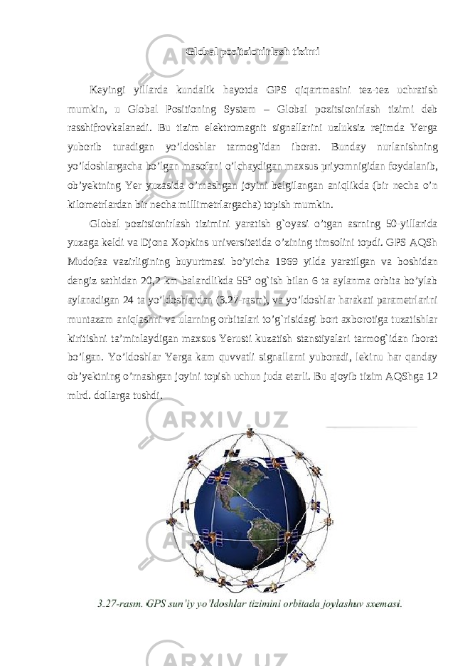 Global pozitsionirlash tizimi Keyingi yillarda kundalik hayotda GPS qiqartmasini tez-tez uchratish mumkin, u Global Positioning System – Global pozitsionirlash tizimi deb rasshifrovkalanadi. Bu tizim elektromagnit signallarini uzluksiz rejimda Yerga yuborib turadigan yo’ldoshlar tarmog`idan iborat. Bunday nurlanishning yo’ldoshlargacha bo’lgan masofani o’lchaydigan maxsus priyomnigidan foydalanib, ob’yektning Yer yuzasida o’rnashgan joyini belgilangan aniqlikda (bir necha o’n kilometrlardan bir necha millimetrlargacha) topish mumkin. Global pozitsionirlash tizimini yaratish g`oyasi o’tgan asrning 50-yillarida yuzaga keldi va Djona Xopkins universitetida o’zining timsolini topdi. GPS AQSh Mudofaa vazirligining buyurtmasi bo’yicha 1969 yilda yaratilgan va boshidan dengiz sathidan 20,2 km balandlikda 55º og`ish bilan 6 ta aylanma orbita bo’ylab aylanadigan 24 ta yo’ldoshlardan (3.27-rasm), va yo’ldoshlar harakati parametrlarini muntazam aniqlashni va ularning orbitalari to’g`risidagi bort axborotiga tuzatishlar kiritishni ta’minlaydigan maxsus Yerusti kuzatish stanstiyalari tarmog`idan iborat bo’lgan. Yo’ldoshlar Yerga kam quvvatli signallarni yuboradi, lekinu har qanday ob’yektning o’rnashgan joyini topish uchun juda etarli. Bu ajoyib tizim AQShga 12 mlrd. dollarga tushdi. 