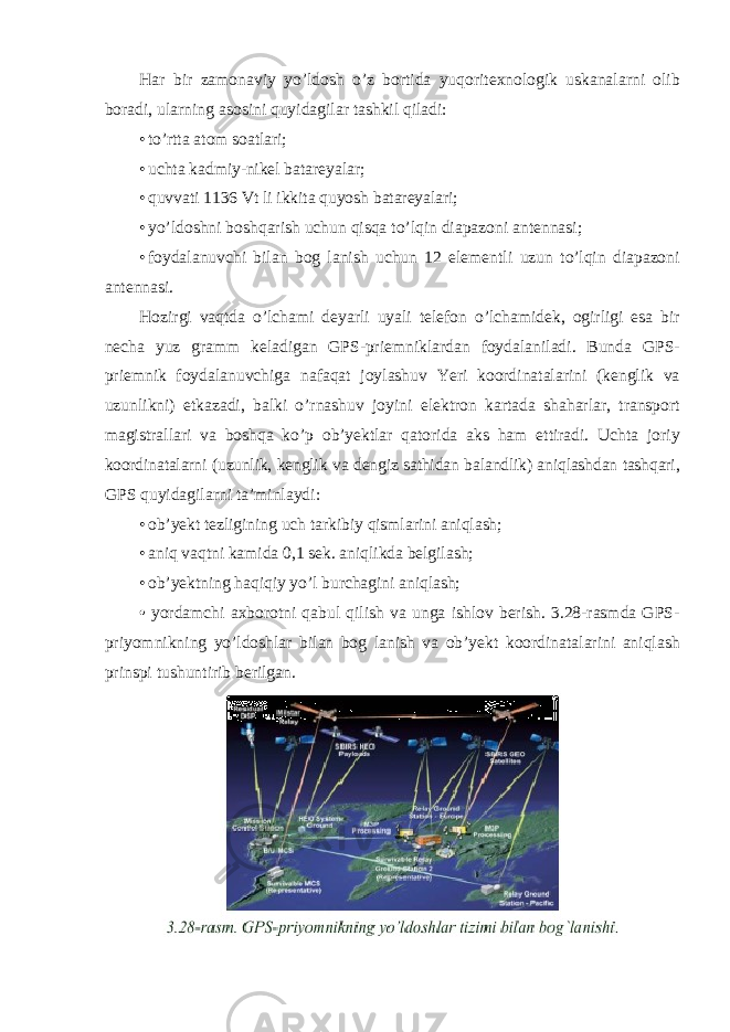 Har bir zamonaviy yo’ldosh o’z bortida yuqoritexnologik uskanalarni olib boradi, ularning asosini quyidagilar tashkil qiladi: • to’rtta atom soatlari; • uchta kadmiy-nikel batareyalar; • quvvati 1136 Vt li ikkita quyosh batareyalari; • yo’ldoshni boshqarish uchun qisqa to’lqin diapazoni antennasi; • foydalanuvchi bilan bog lanish uchun 12 elementli uzun to’lqin diapazoni antennasi. Hozirgi vaqtda o’lchami deyarli uyali telefon o’lchamidek, ogirligi esa bir necha yuz gramm keladigan GPS-priemniklardan foydalaniladi. Bunda GPS- priemnik foydalanuvchiga nafaqat joylashuv Yeri koordinatalarini (kenglik va uzunlikni) etkazadi, balki o’rnashuv joyini elektron kartada shaharlar, transport magistrallari va boshqa ko’p ob’yektlar qatorida aks ham ettiradi. Uchta joriy koordinatalarni (uzunlik, kenglik va dengiz sathidan balandlik) aniqlashdan tashqari, GPS quyidagilarni ta’minlaydi: • ob’yekt tezligining uch tarkibiy qismlarini aniqlash; • aniq vaqtni kamida 0,1 sek. aniqlikda belgilash; • ob’yektning haqiqiy yo’l burchagini aniqlash; • yordamchi axborotni qabul qilish va unga ishlov berish. 3.28-rasmda GPS- priyomnikning yo’ldoshlar bilan bog lanish va ob’yekt koordinatalarini aniqlash prinspi tushuntirib berilgan. 
