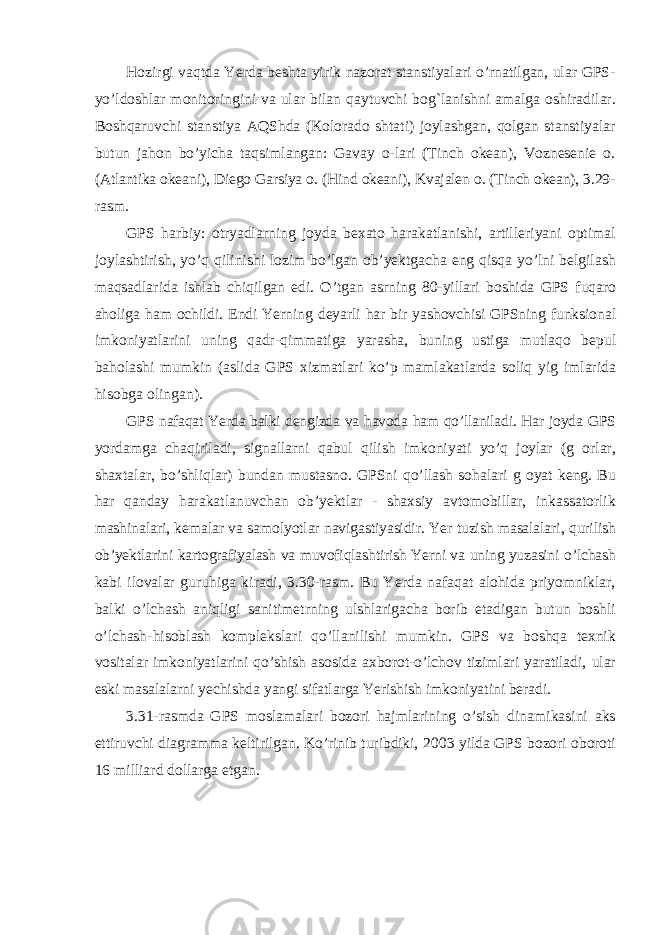 Hozirgi vaqtda Yerda beshta yirik nazorat stanstiyalari o’rnatilgan, ular GPS- yo’ldoshlar monitoringini va ular bilan qaytuvchi bog`lanishni amalga oshiradilar. Boshqaruvchi stanstiya AQShda (Kolorado shtati) joylashgan, qolgan stanstiyalar butun jahon bo’yicha taqsimlangan: Gavay o-lari (Tinch okean), Voznesenie o. (Atlantika okeani), Diego Garsiya o. (Hind okeani), Kvajalen o. (Tinch okean), 3.29- rasm. GPS harbiy: otryadlarning joyda bexato harakatlanishi, artilleriyani optimal joylashtirish, yo’q qilinishi lozim bo’lgan ob’yektgacha eng qisqa yo’lni belgilash maqsadlarida ishlab chiqilgan edi. O ’ tgan asrning 80- yillari boshida GPS fuqaro aholiga ham ochildi . Endi Yerning deyarli har bir yashovchisi GPSning funksional imkoniyatlarini uning qadr - qimmatiga yarasha , buning ustiga mutlaqo bepul baholashi mumkin ( aslida GPS xizmatlari ko ’ p mamlakatlarda soliq yig imlarida hisobga olingan ). GPS nafaqat Yerda balki dengizda va havoda ham qo’llaniladi. Har joyda GPS yordamga chaqiriladi, signallarni qabul qilish imkoniyati yo’q joylar (g orlar, shaxtalar, bo’shliqlar) bundan mustasno. GPSni qo’llash sohalari g oyat keng. Bu har qanday harakatlanuvchan ob’yektlar - shaxsiy avtomobillar, inkassatorlik mashinalari, kemalar va samolyotlar navigastiyasidir. Yer tuzish masalalari, qurilish ob’yektlarini kartografiyalash va muvofiqlashtirish Yerni va uning yuzasini o’lchash kabi ilovalar guruhiga kiradi, 3.30-rasm. Bu Yerda nafaqat alohida priyomniklar, balki o’lchash aniqligi sanitimetrning ulshlarigacha borib etadigan butun boshli o’lchash-hisoblash komplekslari qo’llanilishi mumkin. GPS va boshqa texnik vositalar imkoniyatlarini qo’shish asosida axborot-o’lchov tizimlari yaratiladi, ular eski masalalarni yechishda yangi sifatlarga Yerishish imkoniyatini beradi. 3.31-rasmda GPS moslamalari bozori hajmlarining o’sish dinamikasini aks ettiruvchi diagramma keltirilgan. Ko’rinib turibdiki, 2003 yilda GPS bozori oboroti 16 milliard dollarga etgan. 