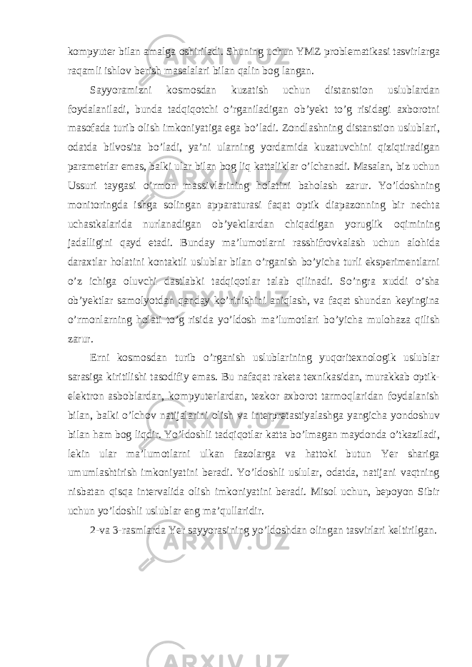 kompyuter bilan amalga oshiriladi. Shuning uchun YMZ problematikasi tasvirlarga raqamli ishlov berish masalalari bilan qalin bog langan. Sayyoramizni kosmosdan kuzatish uchun distanstion uslublardan foydalaniladi, bunda tadqiqotchi o’rganiladigan ob’yekt to’g risidagi axborotni masofada turib olish imkoniyatiga ega bo’ladi. Zondlashning distanstion uslublari, odatda bilvosita bo’ladi, ya’ni ularning yordamida kuzatuvchini qiziqtiradigan parametrlar emas, balki ular bilan bog liq kattaliklar o’lchanadi. Masalan, biz uchun Ussuri taygasi o’rmon massivlarining holatini baholash zarur. Yo’ldoshning monitoringda ishga solingan apparaturasi faqat optik diapazonning bir nechta uchastkalarida nurlanadigan ob’yektlardan chiqadigan yoruglik oqimining jadalligini qayd etadi. Bunday ma’lumotlarni rasshifrovkalash uchun alohida daraxtlar holatini kontaktli uslublar bilan o’rganish bo’yicha turli eksperimentlarni o’z ichiga oluvchi dastlabki tadqiqotlar talab qilinadi. So’ngra xuddi o’sha ob’yektlar samolyotdan qanday ko’rinishini aniqlash, va faqat shundan keyingina o’rmonlarning holati to’g risida yo’ldosh ma’lumotlari bo’yicha mulohaza qilish zarur. Erni kosmosdan turib o’rganish uslublarining yuqoritexnologik uslublar sarasiga kiritilishi tasodifiy emas. Bu nafaqat raketa texnikasidan, murakkab optik- elektron asboblardan, kompyuterlardan, tezkor axborot tarmoqlaridan foydalanish bilan, balki o’lchov natijalarini olish va interpretastiyalashga yangicha yondoshuv bilan ham bog liqdir. Yo’ldoshli tadqiqotlar katta bo’lmagan maydonda o’tkaziladi, lekin ular ma’lumotlarni ulkan fazolarga va hattoki butun Yer shariga umumlashtirish imkoniyatini beradi. Yo’ldoshli uslular, odatda, natijani vaqtning nisbatan qisqa intervalida olish imkoniyatini beradi. Misol uchun, bepoyon Sibir uchun yo’ldoshli uslublar eng ma’qullaridir. 2-va 3-rasmlarda Yer sayyorasining yo’ldoshdan olingan tasvirlari keltirilgan. 