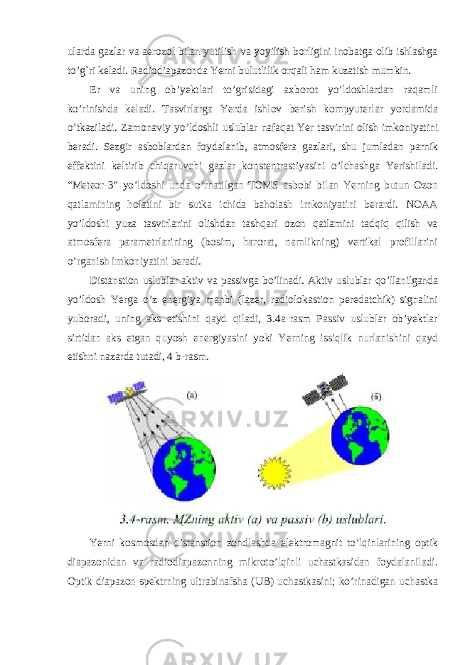 ularda gazlar va aerozol bilan yutilish va yoyilish borligini inobatga olib ishlashga to’g`ri keladi. Radiodiapazonda Yerni bulutlilik orqali ham kuzatish mumkin. Er va uning ob’yektlari to’grisidagi axborot yo’ldoshlardan raqamli ko’rinishda keladi. Tasvirlarga Yerda ishlov berish kompyuterlar yordamida o ’ tkaziladi . Zamonaviy yo ’ ldoshli uslublar nafaqat Yer tasvirini olish imkoniyatini beradi . Sezgir asboblardan foydalanib , atmosfera gazlari , shu jumladan parnik effektini keltirib chiqaruvchi gazlar konstentrastiyasini o ’ lchashga Yerishiladi . “Meteor-3” yo’ldoshi unda o’rnatilgan TOMS asbobi bilan Yerning butun Ozon qatlamining holatini bir sutka ichida baholash imkoniyatini berardi. NOAA yo’ldoshi yuza tasvirlarini olishdan tashqari ozon qatlamini tadqiq qilish va atmosfera parametrlarining (bosim, harorat, namlikning) vertikal profillarini o’rganish imkoniyatini beradi. Distanstion uslublar aktiv va passivga bo’linadi. Aktiv uslublar qo’llanilganda yo’ldosh Yerga o’z energiya manbi (lazer, radiolokastion peredatchik) signalini yuboradi, uning aks etishini qayd qiladi, 3.4a-rasm Passiv uslublar ob’yektlar sirtidan aks etgan quyosh energiyasini yoki Yerning issiqlik nurlanishini qayd etishni nazarda tutadi, 4 b-rasm. Yerni kosmosdan distanstion zondlashda elektromagnit to’lqinlarining optik diapazonidan va radiodiapazonning mikroto’lqinli uchastkasidan foydalaniladi. Optik diapazon spektrning ultrabinafsha (UB) uchastkasini; ko’rinadigan uchastka 