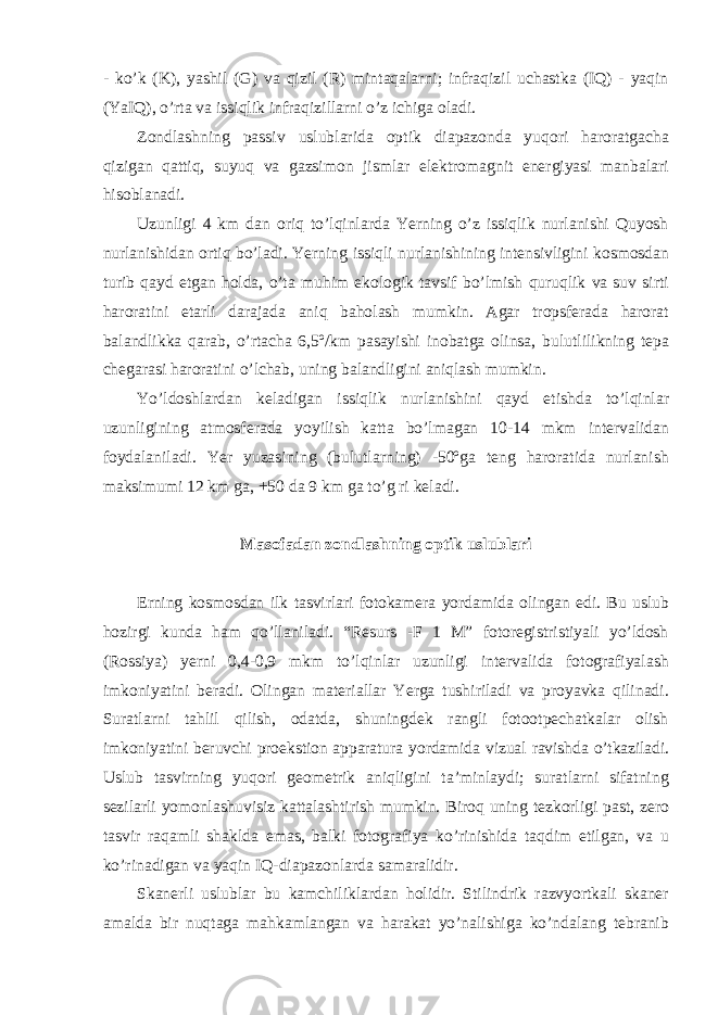 - ko’k (K), yashil (G) va qizil (R) mintaqalarni; infraqizil uchastka (IQ) - yaqin (YaIQ), o’rta va issiqlik infraqizillarni o’z ichiga oladi. Zondlashning passiv uslublarida optik diapazonda yuqori haroratgacha qizigan qattiq, suyuq va gazsimon jismlar elektromagnit energiyasi manbalari hisoblanadi. Uzunligi 4 km dan oriq to’lqinlarda Yerning o’z issiqlik nurlanishi Quyosh nurlanishidan ortiq bo’ladi. Yerning issiqli nurlanishining intensivligini kosmosdan turib qayd etgan holda , o ’ ta muhim ekologik tavsif bo ’ lmish quruqlik va suv sirti haroratini etarli darajada aniq baholash mumkin . Agar tropsferada harorat balandlikka qarab , o ’ rtacha 6,5º/ km pasayishi inobatga olinsa , bulutlilikning tepa chegarasi haroratini o ’ lchab , uning balandligini aniqlash mumkin . Yo ’ ldoshlardan keladigan issiqlik nurlanishini qayd etishda to ’ lqinlar uzunligining atmosferada yoyilish katta bo ’ lmagan 10-14 mkm intervalidan foydalaniladi . Yer yuzasining (bulutlarning) -50ºga teng haroratida nurlanish maksimumi 12 km ga, +50 da 9 km ga to’g ri keladi. Masofadan zondlashning optik uslublari Erning kosmosdan ilk tasvirlari fotokamera yordamida olingan edi. Bu uslub hozirgi kunda ham qo’llaniladi. “Resurs -F 1 M” fotoregistristiyali yo’ldosh (Rossiya) yerni 0,4-0,9 mkm to’lqinlar uzunligi intervalida fotografiyalash imkoniyatini beradi. Olingan materiallar Yerga tushiriladi va proyavka qilinadi. Suratlarni tahlil qilish, odatda, shuningdek rangli fotootpechatkalar olish imkoniyatini beruvchi proekstion apparatura yordamida vizual ravishda o’tkaziladi. Uslub tasvirning yuqori geometrik aniqligini ta’minlaydi; suratlarni sifatning sezilarli yomonlashuvisiz kattalashtirish mumkin. Biroq uning tezkorligi past, zero tasvir raqamli shaklda emas, balki fotografiya ko’rinishida taqdim etilgan, va u ko’rinadigan va yaqin IQ-diapazonlarda samaralidir. Skanerli uslublar bu kamchiliklardan holidir. Stilindrik razvyortkali skaner amalda bir nuqtaga mahkamlangan va harakat yo’nalishiga ko’ndalang tebranib 