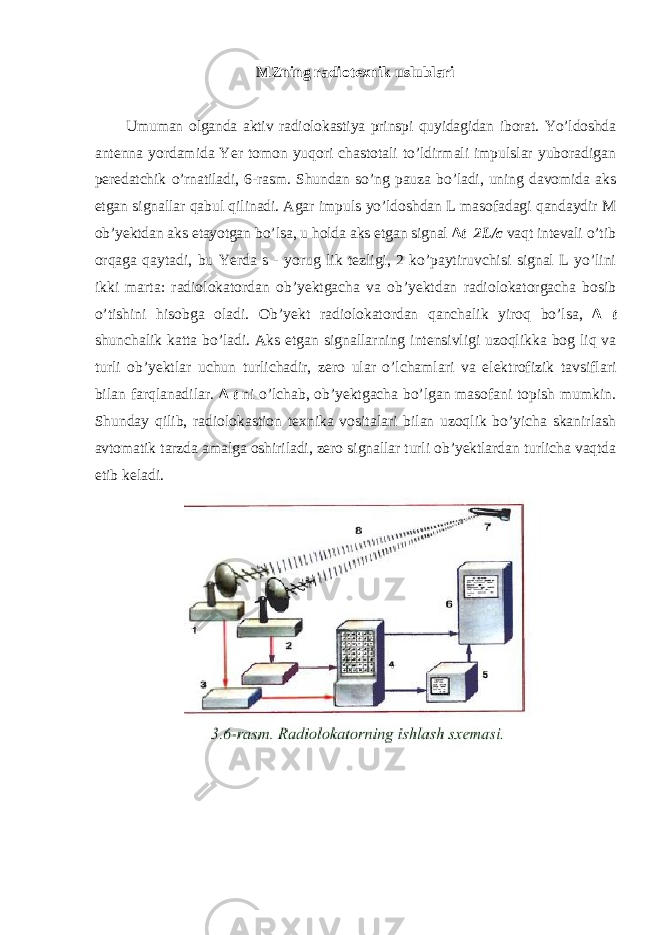 MZning radiotexnik uslublari Umuman olganda aktiv radiolokastiya prinspi quyidagidan iborat. Yo’ldoshda antenna yordamida Yer tomon yuqori chastotali to’ldirmali impulslar yuboradigan peredatchik o’rnatiladi, 6-rasm. Shundan so’ng pauza bo’ladi, uning davomida aks etgan signallar qabul qilinadi. Agar impuls yo ’ ldoshdan L masofadagi qandaydir M ob ’ yektdan aks etayotgan bo ’ lsa , u holda aks etgan signal ∆ t =2 L / c vaqt intevali o ’ tib orqaga qaytadi , bu Yerda s - yorug lik tezligi , 2 ko ’ paytiruvchisi signal L yo ’ lini ikki marta : radiolokatordan ob ’ yektgacha va ob ’ yektdan radiolokatorgacha bosib o ’ tishini hisobga oladi . Ob ’ yekt radiolokatordan qanchalik yiroq bo ’ lsa , ∆ t shunchalik katta bo ’ ladi . Aks etgan signallarning intensivligi uzoqlikka bog liq va turli ob ’ yektlar uchun turlichadir , zero ular o ’ lchamlari va elektrofizik tavsiflari bilan farqlanadilar . ∆ t ni o ’ lchab , ob ’ yektgacha bo ’ lgan masofani topish mumkin . Shunday qilib , radiolokastion texnika vositalari bilan uzoqlik bo ’ yicha skanirlash avtomatik tarzda amalga oshiriladi , zero signallar turli ob ’ yektlardan turlicha vaqtda etib keladi . 