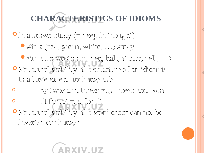  CHARACTERISTICS OF IDIOMS  in a brown study (= deep in thought)  ≠ in a (red, green, white, …) study  ≠ in a brown (room, den, hall, studio, cell, …)  Structural stability: the structure of an idiom is to a large extent unchangeable. o by twos and threes ≠by threes and twos o tit for tat ≠tat for tit  Structural stability: the word order can not be inverted or changed. 