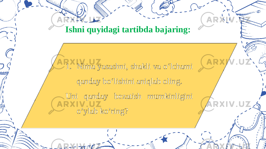 Ishni quyidagi tartibda bajaring: 1. Nima yasashni, shakli va o‘lchami qanday bo‘lishini aniqlab oling. Uni qanday bezatish mumkinligini o’ylab ko’ring? 