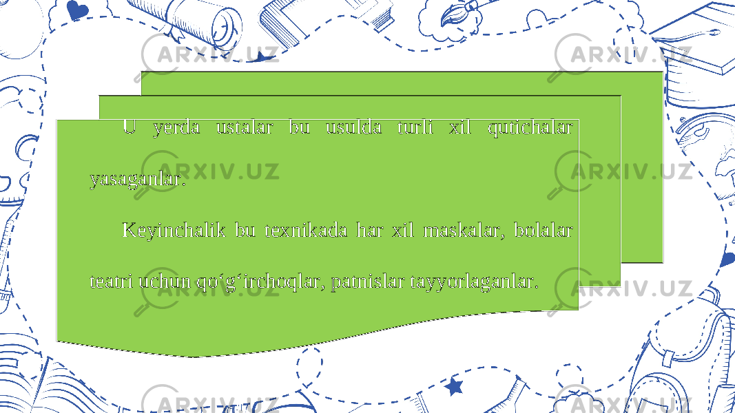 U yerda ustalar bu usulda turli xil qutichalar yasaganlar. Keyinchalik bu texnikada har xil maskalar, bolalar teatri uchun qo‘g‘irchoqlar, patnislar tayyorlaganlar. 