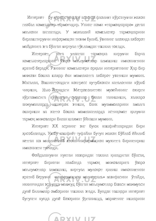 Интернет – бу ягона стандарт асосида фаолият к ў рсатувчи жахон глобал компьютер тармоғидир. Унинг номи «тармоқлараро» деган маънони англатади. У махаллий компьютер тармоқларини бирлаштирувчи информацон тизим булиб, ўзининг алохида ахборот майдонига эга бўлган виртуал т ў пламдан ташкил топади. Интернет, унга уланган тармоқка кирувчи барча компьютерларнинг ў заро ма ъ лумотлар алмашиш имкониятини яратиб беради. Ўзининг компьютери орқали интернетнинг Ҳар бир мижози бошка ша ҳар ёки мамлакатга ахборот узатиши мумкин. Масалан, Вашингтондаги конгресс кутубхонси каталогини к ў риб чи қ иши, Нью-Йоркдаги Метрополиттен музейининг охирги к ў ргазмасига қў йилган суратлар билан танишиши, халкаро анжуманларда иштирок этиши, банк муаммоларини амалга ошириши ва хатто бошка мамлакатларда исти қ омат қ илувчи тармоқ мижозлари билан шахмат ў йнаши мумкин. Интернет XX асрнинг энг буюк кашфиётларидан бири ҳ исобланади. Ушбу кашфиёт туфайли бутун жахон б ў йлаб ёйилиб кетган юз миллионлаб ягона информацион мухитга бириктириш имконияти ту ғ илди. Фойдаланувчи нуктаи назаридан тахлил қиладиган бўлсак, интернет биринчи навбатда тармоқ мижозларига ўзаро маълумотлар алмашиш, виртуал мулоқот қилиш имкониятини яратиб берувчи «информацион магистраль» вазифасини ўтайди, иккинчидан эса унда мавжуд бўлган маълумотлар базаси мажмуаси дунё билимлар омборини ташкил этади. Бундан ташқари интернет бугунги кунда дунё бозорини ўрганишда, маркетинг ишларини 