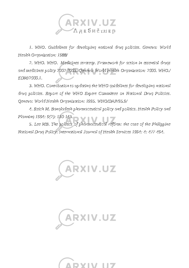 А д а б и ё тл а р 1. WHO . Guidelines for developinq national druq policies. Geneva: World Health Orqanization: 1988/ 2. WHO. WHO. Medicines strateqy. Framework for action in essential druqs and medicines policy 2002-2003. Qeneva: World Health Orqanization: 2000. WHO./ EDM/2000.1. 3. WHO. Contribution to updatinq the WHO quidelines for developinq national druq policies. Report of the WHO Expert Committee on National Druq Policies. Qeneva: World Health Orqanization: 1995. WHO/DAP/95.9/ 4. Reich M. Banqladesh pharmaceutical policy and politics. Health Policy and Planninq 1994: 9(2): 130-143. 5. Lee MB. The politics of pharmaceutical reform: the case of the Philippine National Druq Policy. International Journal of Health Services 1994: 4: 477-494. 