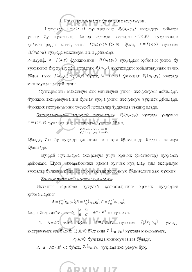 1. Икки аргументли функция экстремуми . 1-таъриф. ) , ( y x f z функциянинг ) ; ( 0 0 0 y x P нуқтадаги қиймати унинг бу нуқтанинг бирор атрофи исталган ) , ( y x P нуқтасидаги қийматларидан катта, яъни ) , ( ) ; ( 00 y x f y x f  бўлса, ) , ( y x f z функция ) ; ( 0 0 0 y x P нуқтада максимумга эга дейилади. 2-таъриф. ) , ( y x f z функциянинг ) ; ( 1 1 1 y x P нуқтадаги қиймати унинг бу нуқтанинг бирор атрофи исталган ) , ( y x P нуқтасидаги қийматларидан кичик бўлса, яъни ) , ( ) ; ( 1 1 y x f y x f  бўлса, ) , ( y x f z функция ) ; ( 1 1 1 y x P нуқтада минимумга эга дейилади. Функциянинг максимум ёки минимуми унинг экстремуми дейилади. Функция экстремумга эга бўлган нуқта унинг экстремум нуқтаси дейилади. Функция экстремумини хусусий ҳосилалар ёрдамида текширилади. Экстремумнинг зарурий шартлари : ) ; ( 0 0 0 y x P нуқтада узлуксиз ) , ( y x f z функциянинг экстремум нуқтаси бўлса,          0 , 0 , 0 0 0 0 y x f y x f yx бўлади, ёки бу нуқтада ҳосилаларнинг ҳеч бўлмаганда биттаси мавжуд бўлмайди. Бундай нуқталарга экстремум учун критик (стационар) нуқталар дейилади. Шуни такидлаймизки ҳамма критик нуқталар ҳам экстремум нуқталар бўлавермайди. Критик нуқтада экстремум бўлмаслиги ҳам мумкин. Экстремумнинг етарли шартлари : Иккинчи тартибли хусусий ҳосилаларнинг критик нуқтадаги қийматларини      ; , ; , ; , 0 0 0 0 0 0 y x f C y x f B y x f A yy xy xy       билан белгилаймиз ва 2B AC C B B A     ни тузамиз. 1. 02  BAC бўлса, ) , ( y x f z функция   000 ,y x P нуқтада экстремумга эга бўлиб: 1) А<0 бўлганда  0 0 0 ,y x P нуқтада максимумга, 2) А>0 бўлганда минимумга эга бўлади. 2. 0 2   B AC бўлса,   000 ,y x P нуқтада экстремум йўқ: 