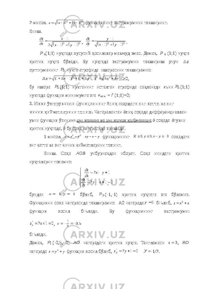 2-мисол.    2 2 1 1     y x z функциянинг экстремумини текширинг. Ечиш.    2 2 1 1 2 1      y x x x z   ,    2 2 1 1 1      y x y y z   . P 0 (1;1) нуқтада хусусий ҳосилалар мавжуд эмас. Демак, P 0 (1;1) нуқта критик нуқта бўлади. Бу нуқтада экстремумни текшириш учун z орттирманинг 0P нукта атрофида ишорасини текширамиз: z = 2 2 )1 1( )1 1(      y x = 2 2 y x   >0, бу ишора 0P (1;1) нуктанинг исталган атрофида сақланади яъни 0P (1;1) нуктада функция минимумга эга minz = f (1;1)=0; 2. Икки ўзгарувчили функциянинг ёпиқ соҳадаги энг катта ва энг кичик қийматларини топиш. Чегараланган ёпиқ соҳада дифференциаллан- увчи функция ўзининг энг катта ва энг кичик қийматига ё соҳада ётувчи критик нуқтада, ё бу соҳа чегарасида эришади. 1-мисол. y x xy y x z      2 2 функциянинг x     0 0 3 , , y x y соҳадаги энг катта ва энг кичик кийматларини топинг. Ечиш. Соҳа AOB учбурчакдан иборат. Соҳа ичидаги критик нуқталарни топамиз:     z x x y z y y x             2 1 2 1 0 бундан 1 ,1     y x бўлиб, 0 P (-1,-1) критик нуқтага эга бўламиз. Функцияни соха чегарасида текширамиз: А0 чегарада 0 у б њ либ, xxz  2 функция хосил б њ лади. Бу функциянинг экстремуми: 0 1 2    x zx , 5,0 2 1  x б њ лади. Демак, 1P (-0,5, 0) АО чегарадаги критик нуқта. Тенгламаси 0 x , BO чегарада y y z   2 функция хосил бўлиб, 0 1 2    y zy у =-1/2. 