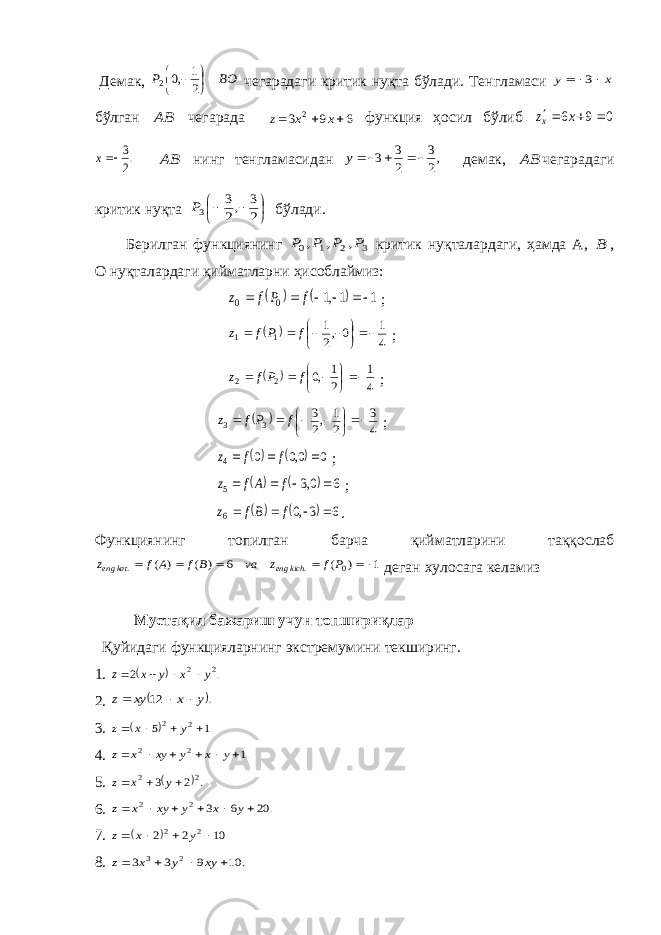  Демак, BO P     2 1 ,0 2 чегарадаги критик нуқта бўлади. Тенгламаси x y    3 бўлган AB чегарада 6 9 3 2    x x z функция ҳосил бўлиб 0 9 6    x zx .2 3x AB нинг тенгламасидан ,2 3 2 3 3   y демак, AB чегарадаги критик нуқта       2 3 ,2 3 3P бўлади. Берилган функциянинг 3 2 1 0 , , , P P P P критик нуқталардаги, ҳамда А, B , О нуқталардаги қийматларни ҳисоблаймиз:     1 1,1 0 0      f P f z ;   4 1 0,2 1 1 1         f P f z ;   4 1 2 1 ,0 22        f Pf z ;   4 3 2 1 ,2 3 3 3         f P f z ;    0 0,0 0 4    f f z ;     6 0,3 5     f A f z ;     6 3,0 6     f Bf z . Функциянинг топилган барча қийматларини таққослаб 1 ) ( 6 ) ( ) ( 0 . .      P f z va B f A f z kich eng kat eng деган хулосага келамиз Мустақил бажариш учун топшириқлар Қуйидаги функцияларнинг экстремумини текширинг. 1.   . 2 2 2 y x y x z     2.  . 12 y x xy z    3.   .1 5 2 2     y x z 4. .1 2 2       y x y xy x z 5.  . 2 3 2 2    y x z 6. . 20 6 3 2 2       y x y xy x z 7.   . 10 2 2 2 2     y x z 8. . 10 9 3 3 2 3     xy y x z 