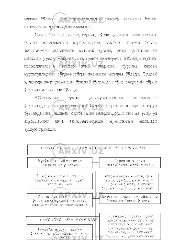 иложи бўлмаса, бу топшириқларни таклиф қилинган б ошқа шахслар амалга ошириши мумкин. Синалаётган далиллар, версия , с ў роқ қилинган шахсларнинг берган маълумотига қарама-қарши, салбий натижа берса, экспер и мент жараёнини кузатиб турган, ун д а қатнашаётган шахслар (гувоҳ, жабрланувчи, гумон қили нувчи , айбланувчи)нинг психологиясига таъсир этиб, уларнинг сўроққа берган кўрсатувларини тўғри-нотўғри эканлиги маълум бўлади. Бундай ҳолларда экспериментни ўтказиб бўлгандан сўнг такрорий сўроқ ўтказиш маъқулроқ бўлади. Айбланувчи , гумон қили нувчиларнинг эксперимент ўтказиш д а қатнашуви ихтиёрий бўлиб, уларнинг иштироки зарур бўлгандагина, ишнинг оқибатидан манфаатдорлигини ва улар ўз аҳволларини анча енгиллаштириши мумкинлиги масаласи тушунтирилади. Зарур ѕолаларда тажрибаларни єайта-єайтаТЕРГОВ ЭКСПЕРИМЕНТИ ЎТКАЗИШНИНГ ТАКТИК УСУЛЛАРИ Ўзгарган ва єайта тиклаб бўлмайдиган шароитларни ѕисобга олиш Тажрибаларни ѕодиса, факт, воєеа рўй берган жойдаги шароитларга жуда ўхшаш бўлган шароитларда ўтказишМуайян тартиб маромда тажрибалар ўтказиш Шароит ва вазиятларни ўзгартириб кўриш (тезликни, маром, масофа ва ѕоказоларни Зарур ѕолларда тажрибаларни босєичма-босєич ўтказиш ТЕРГОВ ЭКСПЕРИМЕНТИ ЎТКАЗИШНИНГ ТАКТИК УСУЛЛАРИ Єайта тикланган ва тажриба ўтказилган шароитлар асл шароитларга мос эдими ? Тажрибаларнинг салбий натижалари аслида бундай ѕаракатлар, ѕодисалар, воєеалар бўлиши мумкинмас, деб хулосаЄайта ва єайта ўтказилган тажрибаларнинг натижалари бир хилми? Тажрибаларнинг ижобий натижалари текширилган фактлар ѕаєида, фаєат тахминий хулоса чиєариш (бўлиши ѕам мумкин, бўлмаслиги ѕам) имкониниТажриба ѕаракатларини ўтказишда тасодифлар истисно этилдими? Натижалар єарама-єарши : тажрибаларнинг бир исми бошєасига мос келмайди. Текширилган факт содир бўлмаган, деб тахминий хулоса чиєариш имконини беради. 