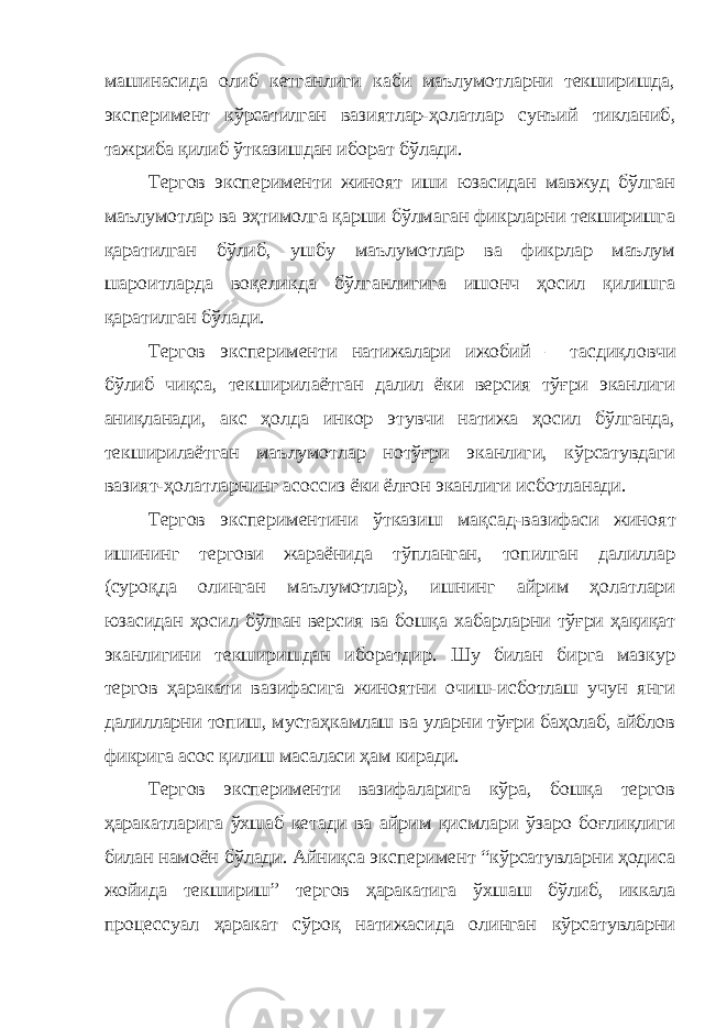 машинасида олиб кетганлиги каби маълумотларни текширишда, эксперимент кўрсатилган вазиятлар-ҳолатлар сунъий тикланиб , тажриба қилиб ўтказишдан иборат бўлади. Тергов эксперименти жиноят иши юзасидан мавжуд бўлган маълумотлар ва эҳтимолга қарши бўлмаган фикрларни текширишга қаратилган бўлиб, ушбу маълумотлар ва фикрлар маълум шароитларда воқеликда бўлганлигига ишонч ҳосил қилишга қаратилган бўлади. Тергов эксперименти натижалари ижобий – тасдиқл о вчи бўлиб чиқса, текширил аётган далил ёки версия тўғри эканлиги аниқланади, акс ҳолда инкор этувчи натижа ҳосил бўлганда, текширил аётган маълумотлар нотўғри эканлиги, кўрсатувдаги вазият-ҳолатларнинг асоссиз ёки ёлғон эканлиги исботланади. Тергов экспериментини ўтказиш мақсад-вазифаси жино ят ишини нг тергови жараёнида тўпланган, топилган далиллар (суроқда олинган маълумотлар), ишнинг айрим ҳолатлари юзасидан ҳосил бўлган версия ва бошқа х абарларни тўғри ҳақиқат эканлигини текширишдан иборатдир. Шу билан бирга мазкур тергов ҳаракати вазифасига жиноятни очиш-исботлаш учун янги далилларни топиш, мустаҳкамлаш ва уларни тўғри баҳолаб, айблов фикрига асос қилиш масаласи ҳам киради. Тергов эксперименти вазифаларига кўра, бошқа тергов ҳаракатларига ўхшаб кетади ва айрим қисмлари ўзаро боғлиқлиги билан намоён б ў лади. Айниқса эксперимент “кўрсатувларни ҳодиса жойида текшириш” тергов ҳаракатига ў х шаш бўлиб, иккала процессуал ҳаракат сўроқ натижасида олинган кўрсатувларни 