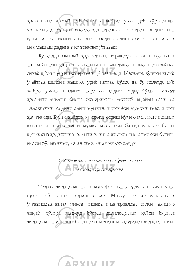 ҳодисанинг асосий сабабчисини жабрланувчи деб кўрсатишга уринадилар. Бундай ҳолатларда терговчи юз берган ҳодисанинг қанчалик тўғрилигини ва унинг олдини олиш мумкин эмаслигини аниқлаш мақсадида эксперимент ўтказади. Бу ҳолда жиноий ҳаракатнинг характерини ва аниқланиши лозим бўлган ҳодиса вазиятини сунъий тиклаш билан тажрибада синаб кўриш учун эксперимент ўтказилади. Масалан, кўчани кесиб ўтаётган шахсни машина уриб кетган бўлса ва бу ҳолатда айб жабрланувчига юкланса, терговчи ҳодиса содир бўлган вазият ҳолатини тиклаш билан эксперимент ўтказиб, муайян вазиятда фалокатнинг олдини олиш мумкинлигини ёки мумкин эмаслигини ҳал қилади. Бунда ҳайдовчи тормоз бериш йўли билан машинанинг юришини секинлатиши мумкинмиди ёки бошқа ҳаракат билан кўнгилсиз ҳодисанинг олдини олишга ҳаракат қилганми ёки бунинг иложи бўлмаганми, деган саволларга жавоб олади. 2 Тергов экспер и ментини ўтказишга тайёргарлик кўриш Тергов экспериментини муваффақиятли ўтказиш учун унга пухта тайёргарлик кўриш лозим. Мазкур тергов ҳаракатини ўтказишдан аввал жиноят ишидаги материаллар билан танишиб чиқиб, сўнгра мавжуд бўлган далилларнинг қайси бирини эксперимент ўтказиш билан текширилиши зарурлиги ҳал қилинади. 