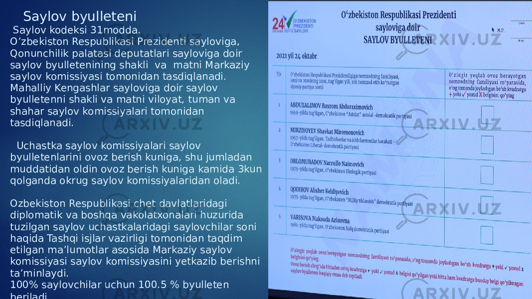  Saylov byulleteni Saylov kodeksi 31modda. O’zbekiston Respublikasi Prezidenti sayloviga, Qonunchilik palatasi deputatlari sayloviga doir saylov byulletenining shakli va matni Markaziy saylov komissiyasi tomonidan tasdiqlanadi. Mahalliy Kengashlar sayloviga doir saylov byulletenni shakli va matni viloyat, tuman va shahar saylov komissiyalari tomonidan tasdiqlanadi. Uchastka saylov komissiyalari saylov byulletenlarini ovoz berish kuniga, shu jumladan muddatidan oldin ovoz berish kuniga kamida 3kun qolganda okrug saylov komissiyalaridan oladi. Ozbekiston Respublikasi chet davlatlaridagi diplomatik va boshqa vakolatxonalari huzurida tuzilgan saylov uchastkalaridagi saylovchilar soni haqida Tashqi isjlar vazirligi tomonidan taqdim etilgan ma’lumotlar asosida Markaziy saylov komissiyasi saylov komissiyasini yetkazib berishni ta’minlaydi. 100% saylovchilar uchun 100.5 % byulleten beriladi . 