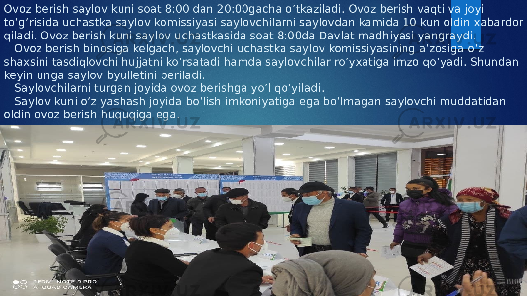 Ovoz berish saylov kuni soat 8:00 dan 20:00gacha o’tkaziladi. Ovoz berish vaqti va joyi to’g’risida uchastka saylov komissiyasi saylovchilarni saylovdan kamida 10 kun oldin xabardor qiladi. Ovoz berish kuni saylov uchastkasida soat 8:00da Davlat madhiyasi yangraydi. Ovoz berish binosiga kelgach, saylovchi uchastka saylov komissiyasining a’zosiga o’z shaxsini tasdiqlovchi hujjatni ko’rsatadi hamda saylovchilar ro’yxatiga imzo qo’yadi. Shundan keyin unga saylov byulletini beriladi. Saylovchilarni turgan joyida ovoz berishga yo’l qo’yiladi. Saylov kuni o’z yashash joyida bo’lish imkoniyatiga ega bo’lmagan saylovchi muddatidan oldin ovoz berish huquqiga ega. 