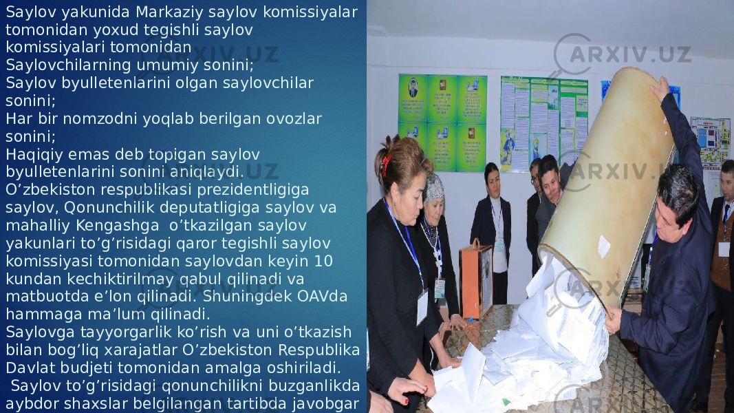 Saylov yakunida Markaziy saylov komissiyalar tomonidan yoxud tegishli saylov komissiyalari tomonidan Saylovchilarning umumiy sonini; Saylov byulletenlarini olgan saylovchilar sonini; Har bir nomzodni yoqlab berilgan ovozlar sonini; Haqiqiy emas deb topigan saylov byulletenlarini sonini aniqlaydi. O’zbekiston respublikasi prezidentligiga saylov, Qonunchilik deputatligiga saylov va mahalliy Kengashga o’tkazilgan saylov yakunlari to’g’risidagi qaror tegishli saylov komissiyasi tomonidan saylovdan keyin 10 kundan kechiktirilmay qabul qilinadi va matbuotda e’lon qilinadi. Shuningdek OAVda hammaga ma’lum qilinadi. Saylovga tayyorgarlik ko’rish va uni o’tkazish bilan bog’liq xarajatlar O’zbekiston Respublika Davlat budjeti tomonidan amalga oshiriladi. Saylov to’g’risidagi qonunchilikni buzganlikda aybdor shaxslar belgilangan tartibda javobgar bo’ladi. 