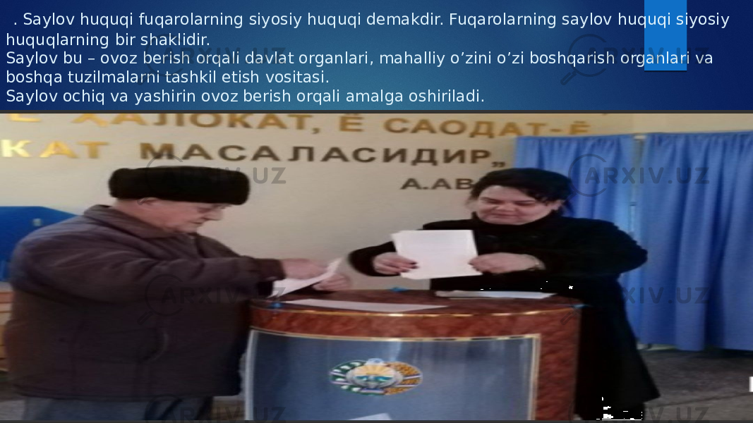  . Saylov huquqi fuqarolarning siyosiy huquqi demakdir. Fuqarolarning saylov huquqi siyosiy huquqlarning bir shaklidir. Saylov bu – ovoz berish orqali davlat organlari, mahalliy o’zini o’zi boshqarish organlari va boshqa tuzilmalarni tashkil etish vositasi. Saylov ochiq va yashirin ovoz berish orqali amalga oshiriladi. 