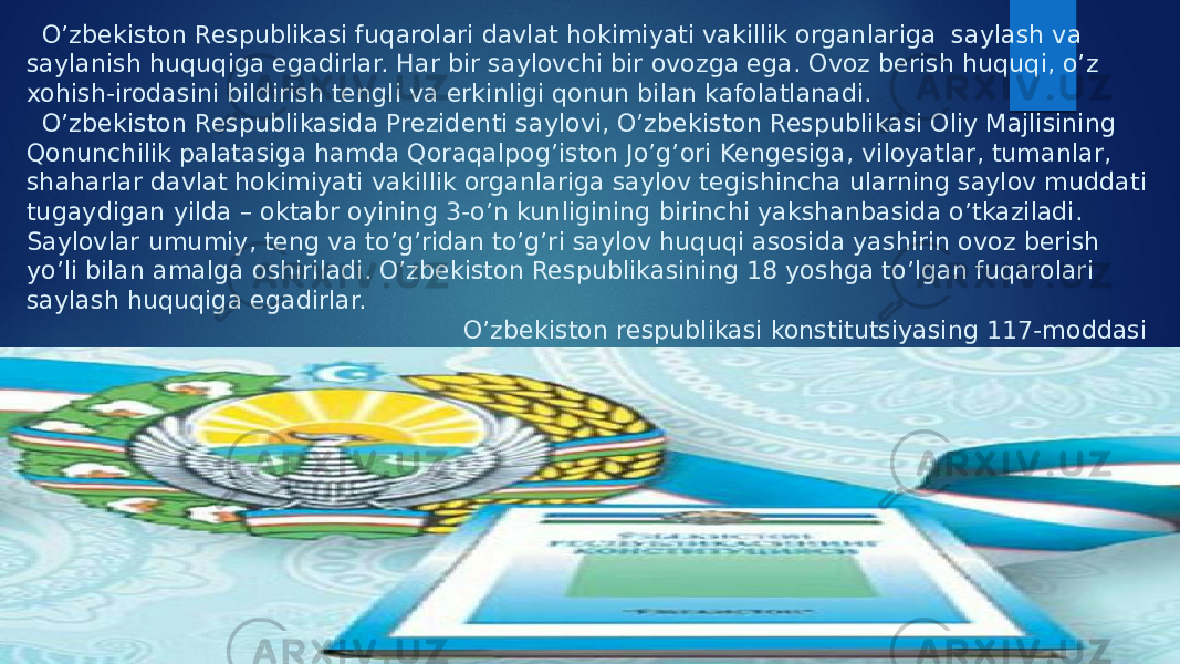  O’zbekiston Respublikasi fuqarolari davlat hokimiyati vakillik organlariga saylash va saylanish huquqiga egadirlar. Har bir saylovchi bir ovozga ega. Ovoz berish huquqi, o’z xohish-irodasini bildirish tengli va erkinligi qonun bilan kafolatlanadi. O’zbekiston Respublikasida Prezidenti saylovi, O’zbekiston Respublikasi Oliy Majlisining Qonunchilik palatasiga hamda Qoraqalpog’iston Jo’g’ori Kengesiga, viloyatlar, tumanlar, shaharlar davlat hokimiyati vakillik organlariga saylov tegishincha ularning saylov muddati tugaydigan yilda – oktabr oyining 3-o’n kunligining birinchi yakshanbasida o’tkaziladi. Saylovlar umumiy, teng va to’g’ridan to’g’ri saylov huquqi asosida yashirin ovoz berish yo’li bilan amalga oshiriladi. O’zbekiston Respublikasining 18 yoshga to’lgan fuqarolari saylash huquqiga egadirlar. O’zbekiston respublikasi konstitutsiyasing 117-moddasi 