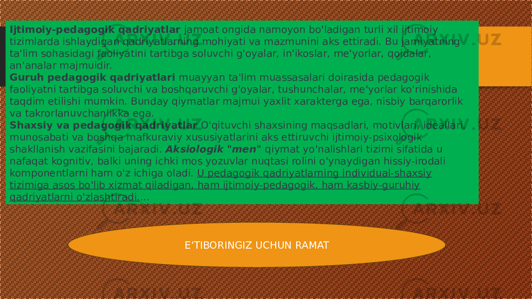 Ijtimoiy-pedagogik qadriyatlar  jamoat ongida namoyon bo&#39;ladigan turli xil ijtimoiy tizimlarda ishlaydigan qadriyatlarning mohiyati va mazmunini aks ettiradi. Bu jamiyatning ta&#39;lim sohasidagi faoliyatini tartibga soluvchi g&#39;oyalar, in&#39;ikoslar, me&#39;yorlar, qoidalar, an&#39;analar majmuidir. Guruh pedagogik qadriyatlari  muayyan ta&#39;lim muassasalari doirasida pedagogik faoliyatni tartibga soluvchi va boshqaruvchi g&#39;oyalar, tushunchalar, me&#39;yorlar ko&#39;rinishida taqdim etilishi mumkin. Bunday qiymatlar majmui yaxlit xarakterga ega, nisbiy barqarorlik va takrorlanuvchanlikka ega. Shaxsiy va pedagogik qadriyatlar  O&#39;qituvchi shaxsining maqsadlari, motivlari, ideallari, munosabati va boshqa mafkuraviy xususiyatlarini aks ettiruvchi ijtimoiy-psixologik shakllanish vazifasini bajaradi.  Aksiologik &#34;men&#34;   qiymat yo&#39;nalishlari tizimi sifatida u nafaqat kognitiv, balki uning ichki mos yozuvlar nuqtasi rolini o&#39;ynaydigan hissiy-irodali komponentlarni ham o&#39;z ichiga oladi.  U pedagogik qadriyatlarning individual-shaxsiy tizimiga asos bo&#39;lib xizmat qiladigan, ham ijtimoiy-pedagogik, ham kasbiy-guruhiy qadriyatlarni o&#39;zlashtiradi. ...  E‘TIBORINGIZ UCHUN RAMAT 