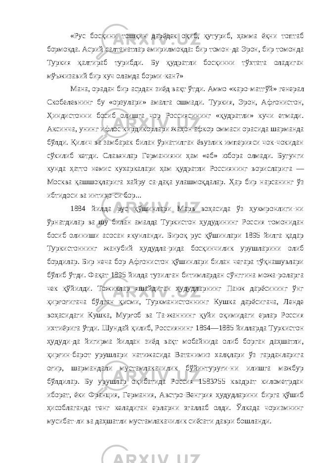 «Рус босқини тошқин дарёдек оқиб, қутуриб, ҳамма ёқни топтаб бормокда. Асрий салтанатлар емирилмокда: бир томон-да Эрон, бир томонда Туркия қалтираб турибди. Бу қудратли босқинни тўхтата оладиган мўъжизавий бир куч оламда борми-кан?» Мана, орадан бир асрдан зиёд вақт ўтди. Аммо «каро- матгўй» генерал Скобелевнинг бу «орзулари» амалга ошмади. Туркия, Эрон, Афғонистон, Ҳиндистонни босиб олишга чор Россиясининг «қудратли» кучи етмади. Аксинча, унинг ифлос кирдикорлари жаҳон афкор оммаси орасида шарманда бўлди. Қилич ва замбарак билан ўрнатилган ёвузлик империяси чок-чокидан сўкилиб кетди. Славянлар Германияни ҳам «еб» юбора олмади. Бугунги кунда ҳатто немис кухаркалари ҳам қудратли Россиянинг ворисларига — Москва қашшоқларига хайру са-дақа улашмоқдалар. Ҳар бир нарсанинг ўз ибтидоси ва интиҳо-си бор... 1884 йилда рус қўшинлари Марв воҳасида ўз ҳукмронлиги-ни ўрнатдилар ва шу билан амалда Туркистон ҳудудининг Рос сия томонидан босиб олиниши асосан якунланди. Бироқ рус қўшинлари 1895 йилга қадар Туркистоннинг жанубий ҳудудла-рида босқинчилик урушларини олиб бордилар. Бир неча бор Афғонистон қўшинлари билан чегара тўқнашувлари бўлиб ўтди. Фақат 1895 йилда тузилган битимлардан сўнггина можа-роларга чек қўйилди. Тожиклар яшайдиган ҳудудларнинг Панж дарёсининг ўнг қирғоғигача бўлган қисми, Туркманистоннинг Кушка дарёсигача, Ленде воҳасидаги Кушка, Мурғоб ва Та-жаннинг қуйи оқимидаги ерлар Россия ихтиёрига ўтди. Шун дай қилиб, Россиянинг 1864—1885 йилларда Туркистон ҳудуди-да йигирма йилдан зиёд вақт мобайнида олиб борган даҳшатли, қирғин-барот урушлари натижасида Ватанимиз халқлари ўз гарданларига оғир, шармандали мустамлакачилик бўйинтуруғи-ни илишга мажбур бўлдилар. Бу урушлар оқибатида Россия 1583255 квадрат километрдан иборат, ёки Франция, Германия, Австро-Венгрия ҳудудларини бирга қўшиб ҳисоблаганда тенг келадиган ерларни эгаллаб олди. Ўлкада чоризмнинг мусибат-ли ва даҳшатли мустамлакачилик сиёсати даври бошланди. 