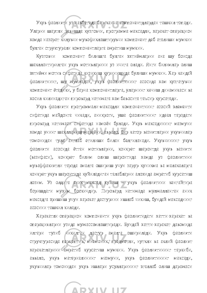 Укув фаолияти уз навбатида бир канча компонентдлардан ташкил топади. Уларни шартли равишда кузговчи, программа-максадли, харакат-операцион хамда назорат килувчи-мувофиклаштирувчи компонент деб аталиши мумкин булган структурали компонентларга ажратиш мумкин. Кузговчи компонент билишга булган эхтиёжларни ана шу боисда шакллантирилган укув мотивларини уз ичига олади. Янги билимлар олиш эхтиёжи мотив сифатида кизикиш куринишида булиши мумкин. Хар кандай фаолиятнинг, шу жумладан, укув фаолиятининг асосида хам кузгатувчи компонент ётадики, у барча компонентларга, уларнинг кечиш динамикаси ва хосил килинадиган пировард натижага хам бевосита таъсир курсатади. Укув фаолияти программали-максадли компонентнинг асосий элементи сифатида майдонга чикади, аникроги, уша фаолиятнинг идеал тарздаги пировард натижаси сифатида намоён булади. Укув максадининг мазмуни хамда унинг шаклланиш жараёни, аввало, бир катор вазиятларни укувчилар томонидан тула англаб етилиши билан белгиланади. Укувчининг укув фаолияти асосида ётган мотивларни, конкрет шароитда укув вазияти (вазифаси), конкрет билим олиш шароитида хамда уз фаолиятини муваффакиятли тарзда амалга ошириш учун зарур куникма ва малакаларга конкрет укув шароитида куйиладиган талабларни алохида ажратиб курсатиш лозим. Уз олдига аник максад куйиш – укув фаолиятини кенгайтира боришдаги мухим боскичдир. Пировард натижада мулжалланган аник максадга эришиш учун харакат дастурини ишлаб чикиш, бундай максаднинг асосини ташкил килади. Харакатли-операцион компоненти укув фаолиятидаги хатти-харакат ва операцияларни узида мужассамлаштиради. Бундай хатти-харакат давомида илгари тузиб чикилган дастур амалга оширилади. Укув фаолияти структурасида перцептив, мнемоник, предметли, нуткли ва аклий фаолият харакатларини ажратиб курсатиш мумкин. Укув фаолиятининг таркиби, аввало, укув материалининг мазмуни, укув фаолиятининг максади, укувчилар томонидан укув ишлари усулларининг эгаллаб олиш даражаси 