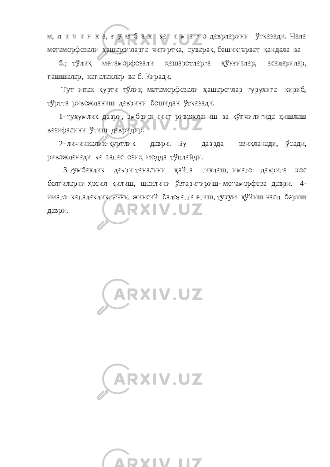 м, л и ч и н к а, ғ у м б а к ва и м а г о даврларини ўтказади. Чала метаморфозали ҳашаротларга чигиртка, суварак, бешиктерват қандала ва б.; тўлиқ метаморфозали ҳашаротларга қўнғизлар, асаларилар, пашшалар, капалаклар ва б. Киради. Тут ипак қурти тўлиқ метаморфозали ҳашаротлар гурухига кириб, тўртта ривожланиш даврини бошидан ўтказади. 1- тухумлик даври, эмбрионнинг ривожланиш ва кўпчилигида қишлаш вазифасини ўтиш давридир. 2- личинкалик-қуртлик даври. Бу даврда озиқланади, ўсади, ривожланади ва запас озиҳ модда тўплайди. 3-ғумбаклик даври-танасини қайта тиклаш, имаго даврига хос белгиларни ҳосил қилиш, шаклини ўзгаритириш- метаморфоза даври. 4- имаго капалаклик, яъни жинсий балоғатга етиш, тухум қўйиш-насл бериш даври. 